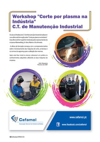 42|RevistaEPRM#25
OsalunosfinalistasdoC.T.deManutençãoIndustrialrealizaram
umaoficinadeformaçãosobre"CorteporplasmanaIndústria".
Estaoficinadeformaçãofoiministradapelosrepresentantesda
empresaRibeiwelding,Sr.AiresRibeiroeRuiAlmeida.
Aoficinadeformaçãocomeçoucomacomponenteteórica
sobreofuncionamentodasmáquinasdecorte,astécnicase
asnormasdesegurançaparaautilizaçãodasmesmas.
Após esta fase inicial os alunos colocaram em prática os
conhecimentos adquiridos utilizando as duas máquinas da
empresa.
Inês Sequeira
Técnica do GAT
Workshop "Corte por plasma na
Indústria"
C.T. de Manutenção Industrial
 
