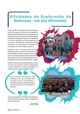 44|RevistaEPRM#25
OGrupoDisciplinardeEducaçãoFísicadaEscolaProfissional
de Rio Maior organizou, novamente, dois dias dedicados às
AtividadesdeExploraçãodaNatureza.Estaatividadesurgiu,em
primeirolugar,paraservirdemomentoavaliativodoMódulo
deAtividadesdeExploraçãodaNaturezae,emsegundolugar
e não menos importante, uma forma de proporcionar aos
nossosalunosnovasexperiênciasevivênciasnumambiente
mais informal, em pleno espírito de companheirismo e
camaradagem,comosdemaiscolegaseprofessores.
A agitação era muita e a adrenalina cada vez mais à flor da
pele,poisparaalgunseraaprimeiravezqueexperimentavam
fazerSurf,Bodyboard,PadleouCanoagem.Osalunostiveram
primeiroumasessãoondeobtiveramconhecimentosteóricos
básicos(segurançaetécnica),paralogodeseguidacolocarem
empráticadamelhorformapossívelecomeçarema“navegar”.
NaEPRM,temsidoreferênciaaexcelênciadoensinoeosucesso
dosnossosalunos,destaforma,tambémnaEducaçãoFísica,
se pensou “fora da caixa” e os nossos alunos voltaram a ter
experiênciasforados“camposepavilhões”habituais.
Atodososqueparticiparamnaatividadeonossoobrigadopelo
empenho,dedicaçãoeenergiaqueaplicaramaolongodetodo
odia.Assimvaleapena!
Inês Sequeira
Técnica do GAT
Atividades de Exploração da
Natureza - um dia diferente!
Com esta atividade “fora de portas” a EPRM
pretendequeosseusalunosdesenvolvamvárias
“soft skills”, tais como, o companheirismo, a
solidariedadeentrepares,oespíritodegrupoeque,
acimadetudo,saiamdasua“zonadeconforto”e
sedesafiem.
 