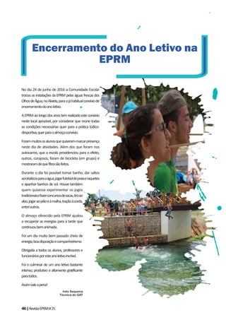 46|RevistaEPRM#25
No dia 24 de junho de 2016 a Comunidade Escolar
trocou as instalações da EPRM pelas águas frescas dos
OlhosdeÁgua,noAlviela,paraojáhabitualconvíviode
encerramentodoanoletivo.
AEPRMaolongodosanostemrealizadoesteconvívio
neste local aprazível, por considerar que reúne todas
as condições necessárias quer para a prática lúdico-
desportiva,querparaoalmoço-convívio.
Forammuitososalunosquequiserammarcarpresença
neste dia de atividades. Além dos que foram nos
autocarros, que a escola providenciou para o efeito,
outros, corajosos, foram de bicicleta (em grupo) e
mostraramdequefibrasãofeitos.
Durante o dia foi possível tomar banho, dar saltos
acrobáticosparaaágua,jogarfuteboldepraiaeraquetes
e apanhar banhos de sol. Houve também
quem quisesse experimentar os jogos
tradicionaisefazerconcursosdesacas,tiroao
alvo,jogaraopiãoeàmalha,traçãoàcorda,
entreoutros.
O almoço oferecido pela EPRM ajudou
a recuperar as energias para a tarde que
continuoubemanimada.
Foi um dia muito bem passado cheio de
energia,boadisposiçãoecompanheirismo.
Obrigada a todos os alunos, professores e
funcionáriosporesteanoletivoincrível.
Foi o culminar de um ano letivo bastante
intenso, produtivo e altamente gratificante
paratodos.
Assimvaleapena!
Inês Sequeira
Técnica do GAT
Encerramento do Ano Letivo na
EPRM
 