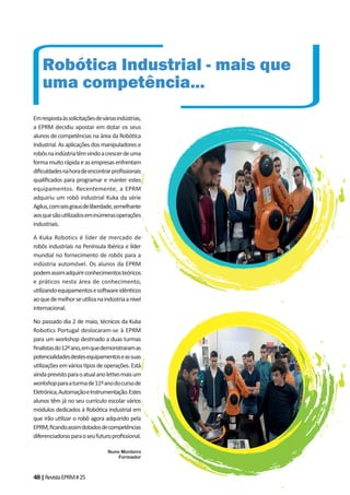 48|RevistaEPRM#25
Emrespostaàssolicitaçõesdeváriasindústrias,
a EPRM decidiu apostar em dotar os seus
alunos de competências na área da Robó ca
Industrial. As aplicações dos manipuladores e
robôsnaindústriatêmvindoacrescerdeuma
formamuitorápidaeasempresasenfrentam
diﬁculdadesnahoradeencontrarproﬁssionais
qualiﬁcados para programar e manter estes
equipamentos. Recentemente, a EPRM
adquiriu um robô industrial Kuka da série
Agilus,comseisgrausdeliberdade,semelhante
aosquesãou lizadoseminúmerasoperações
industriais.
A Kuka Robotics é líder de mercado de
robôs industriais na Península Ibérica e líder
mundial no fornecimento de robôs para a
indústria automóvel. Os alunos da EPRM
podemassimadquirirconhecimentosteóricos
e práticos nesta área de conhecimento,
u lizandoequipamentoseso wareidên cos
aoquedemelhorseu lizanaindústriaanível
internacional.
No passado dia 2 de maio, técnicos da Kuka
Robotics Portugal deslocaram-se à EPRM
para um workshop des nado a duas turmas
ﬁnalistasdo12ºano,emquedemonstraramas
potencialidadesdestesequipamentoseassuas
u lizaçõesemvários posdeoperações.Está
aindaprevistoparaoatualanole vomaisum
workshopparaaturmade11ºanodocursode
Eletrónica,AutomaçãoeInstrumentação.Estes
alunos têm já no seu currículo escolar vários
módulos dedicados à Robó ca Industrial em
que irão u lizar o robô agora adquirido pela
EPRM,ﬁcandoassimdotadosdecompetências
diferenciadorasparaoseufuturoproﬁssional.
Nuno Monteiro
Formador
Robótica Industrial - mais que
uma competência...
 