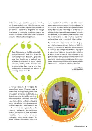 RevistaEPRM#25|5
Neste contexto, a proposta do grupo de trabalho,
coordenado por Guilherme d’Oliveira Mar ns, para
o debate público sobre o que queremos para o aluno
que termina a escolaridade obrigatória, traz consigo
uma lufada de esperança na democratização do
sistema,natransversalidadecurricularenaformação
para uma cidadania a va e responsável.
A evolução social e tecnológica da
sociedade do século XXI remete para a
necessidade de preparar os jovens para
umavidaemconstanteerápidamudança.
Os sistemas educativos têm, por isso,
vindo a mudar de paradigmas centrados
exclusivamente no conhecimento para
outros que se focam no desenvolvimento
de competências - mobilizadoras de
conhecimentos, de capacidades e de
atitudes - adequadas aos exigentes
desaﬁos destes tempos, que requerem
cidadãos educados e socialmente
integrados: jovens adultos capazes de
pensar crí ca e cria vamente, adaptados
a uma sociedade das mul literacias, habilitados para
a ação quer autónoma quer em colaboração com os
outros,nummundoglobalequesequersustentável.
Competências são combinações complexas de
conhecimentos,capacidadesea tudesquepermitem
umaefe vaaçãohumanaemcontextosdiversiﬁcados.
As competências são de natureza cognitiva e
metacogni va, social e emocional, sica e prá ca.
De acordo com o documento emanado do grupo
de trabalho, coordenado por Guilherme d’Oliveira
Mar ns, consideram-se áreas de desenvolvimento
e aquisição das competências-chave: linguagens
e textos; informação e comunicação; raciocínio
e resolução de problemas; pensamento crítico e
pensamento cria vo; relacionamento interpessoal;
autonomia e desenvolvimento pessoal; bem-estar e
saúde;sensibilidadeesté caear s ca;sabertécnico
e tecnologias e consciência e domínio do corpo.
Luciano Vitorino
Diretor Pedagógico
O perﬁl dos alunos no ﬁnal da escolaridade
obrigatória implica uma visão de escola
e um compromisso da escola. Apresenta
uma visão daquilo que se pretende que
os jovens portugueses do nosso tempo
alcancem, sendo, para tal, determinante
o compromisso da escola, a ação dos
professores e o empenho das famílias e
encarregados de educação.
 