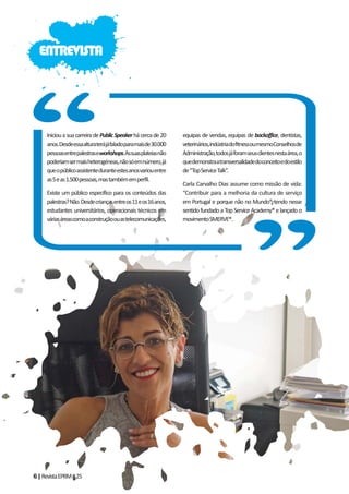 6|RevistaEPRM#25
IniciouasuacarreiradePublicSpeakerhácercade20
anos.Desdeessaalturaterájáfaladoparamaisde30.000
pessoasentrepalestraseworkshops.Assuasplateiasnão
poderiamsermaisheterogéneas,nãosóemnúmero,já
queopúblicoassistenteduranteestesanosvariouentre
as5eas1.500pessoas,mastambémemperfil.
Existe um público específico para os conteúdos das
palestras?Não.Desdecriançasentreos11eos16anos,
estudantes universitários, operacionais técnicos em
váriasáreascomoaconstruçãoouastelecomunicações,
equipas de vendas, equipas de backoffice, dentistas,
veterinários,indústriadofitnessoumesmoConselhosde
Administração,todosjáforamseusclientesnestaárea,o
quedemonstraatransversalidadedoconceitoedoestilo
de“TopServiceTalk”.
Carla Carvalho Dias assume como missão de vida:
“Contribuir para a melhoria da cultura de serviço
em Portugal e porque não no Mundo”, tendo nesse
sentido fundado a Top Service Academy® e lançado o
movimentoSMERVE®.
ENTREVISTA
 