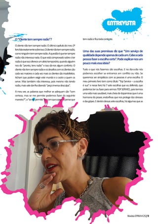 RevistaEPRM#25|9
O“Clientetemsemprerazão”?
Oclientenãotemsemprerazão.Oúltimocapítulodomeu2º
livrofalaexatamentesobreisso.Oclientenãotemsemprerazão,
comoninguémtemsemprerazão.Aquestãoéquetersempre
razãonãointeressanada.Oqueestácomprovadosobreoter
razãoéqueissoofereceumalíviotemporário,quandoalguém
nos diz “pronto, tens razão” e isso dá-nos algum conforto. O
clientenãotemsemprerazãoeosdesafioscomosclientessão
cadavezmaioresecadavezmaisosclientessãoinsatisfeitos.
Acham que podem exigir este mundo e o outro a quem os
serve. Mas também não interessa, pois mesmo não tendo
razão,maisvaledar-lhadizendo“peçoimensadesculpa”.
A meu ver, as palavras que melhor se adequam são “com
certeza, mas se me permite podemos fazer da seguinte
maneira?”;o“semepermite”fazcomqueapessoapenseque
temrazãoeficatodacontente.
Uma das suas premissas diz que “Um serviço de
qualidadedependeapenasdecadaum.Cabeacada
pessoafazeraescolhacerta”.Podeexplicar-nosum
poucomaisessaideia?
Tudo o que nós fazemos são escolhas. E no dia-a-dia nós
podemos escolher se entramos em conflito ou não. Se
queremos ser simpáticos com as pessoas é uma escolha. O
meuprimeirolivrotemcomotítulo“TopService–aescolha
é sua” e nesse livro há 7 sete escolhas que eu defendo, que
podemosteroufazerparasermosTOPSERVICE,paratermos
umavidamaissaudável,maischeiadedopaminasqueéuma
hormonadoprazer,endorfinasquenosprotegedosstresses
edasgripes.Edentrodessasseteescolhas,háalgumasqueas
ENTREVISTA
 