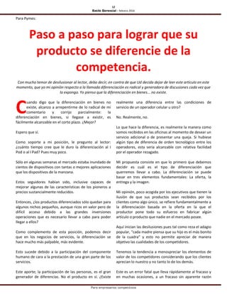 12
Estilo Gerencial – febrero 2016
Para empresarios competitivos
Para Pymes:
Paso a paso para lograr que su
producto se diferencie de la
competencia.
Con mucho temor de desilusionar al lector, debo decir; en contra de que Ud decida dejar de leer este artículo en este
momento, que yo mi opinión respecto a la llamada diferenciación es radical y generadora de discusiones cada vez que
la expongo. Yo pienso que la diferenciación en bienes... no existe.
uando digo que la diferenciación en bienes no
existe, alcanzo a arrepentirme de lo radical de mi
comentario y corrijo parcialmente: la
diferenciación en bienes, si llegase a existir, es
fácilmente alcanzable en el corto plazo. ¿Mejor?
Espero que sí.
Como soporte a mi posición, le pregunto al lector:
¿cuánto tiempo cree que le duro la diferenciación al I
Pod o al I Pad? Pues muy poco.
Sólo en algunas semanas el mercado estaba inundado de
cientos de dispositivos con tantas o mejores aplicaciones
que los dispositivos de la manzana.
Estos seguidores habían sido, inclusive capaces de
mejorar algunas de las características de los pioneros a
precios sustancialmente reducidos.
Entonces, ¿los productos diferenciados sólo quedan para
algunos nichos pequeños, aunque ricos en valor pero de
difícil acceso debido a las grandes inversiones
operaciones que es necesario llevar a cabo para poder
llegar a ellos?
Como complemento de esta posición, podemos decir
que en los negocios de servicios, la diferenciación se
hace mucho más palpable, más evidente.
Esto sucede debido a la participación del componente
humano de cara a la prestación de una gran parte de los
servicios.
Este aporte; la participación de las personas, es el gran
generador de diferencias. No el producto en sí. ¿Existe
realmente una diferencia entre las condiciones de
servicio de un operador celular u otro?
No. Realmente, no.
Lo que hace la diferencia, es realmente la manera como
somos recibidos en las oficinas al momento de desear un
servicio adicional o de presentar una queja. Si hubiese
algún tipo de diferencia de orden tecnológico entre los
operadores, esta sería alcanzable con relativa facilidad
por el operador rezagado.
Mi propuesta consiste en que lo primero que debemos
decidir es cuál es el tipo de diferenciación que
querremos llevar a cabo. La diferenciación se puede
basar en tres elementos fundamentales: La oferta, la
entrega y la imagen.
Mi opinión, poco acogida por los ejecutivos que tienen la
ilusión de que sus productos sean recibidos por los
clientes como algo único, se refiere fundamentalmente a
la diferenciación basada en la oferta en la que el
productor pone todo su esfuerzo en fabricar algún
artículo o producto que nadie en el mercado posee.
Aquí inician las desilusiones pues tal como reza el adagio
popular, “cada madre piensa que su hijo es el más bonito
de la cuadra” y esto no permite apreciar de manera
objetivo las cualidades de los competidores.
Tenemos la tendencia a menospreciar los elementos de
valor de los competidores considerando que los clientes
aprecian lo nuestro y no tanto lo de los demás.
Este es un error fatal que lleva rápidamente al fracaso y
en muchas ocasiones, a un fracaso sin aparente razón
C
 