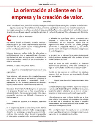 14
Estilo Gerencial – febrero 2016
Para empresarios competitivos
La orientación al cliente en la
empresa y la creación de valor.
(2da parte).
Como comentamos en la publicación anterior, al adoptar como definición de una empresa orientada al cliente como:
aquella empresa que desarrolla su estructura, su cultura, sus objetivos y procesos muy bien alineados en una
estrategia que gestiona su relación con el cliente para, sobre todo, ofrecer mayor valor al cliente sostenidamente a lo
largo del tiempo. En esta segunda publicación, se tratará de evaluar la Creación de Valor enfocada en esta definición.
reación de valor en la empresa.
Los clientes no sólo se acercan a nuestros servicios y
productos por lo que hemos sido capaces de mostrarles,
ellos ven más allá, deciden adquirir nuestros productos
por los beneficios que les brindarán.
Entonces debemos analizar todas las alternativas o
posibilidades que tiene la organización para llevarles a
sus clientes más valor en sus servicios o productos, de
esta manera se podrá identificar que oportunidades se
tiene en el mercado.
Por tanto, se creará valor para el cliente:
- Cuando la empresa tiene claro su mercado y sus
expectativas:
Tener claro en cuál segmento de mercado la empresa
apostó en su competencia, así como las exigencias de
este mercado en cuanto a necesidades, gustos y
preferencias en cada momento, permitirá una respuesta
rápida y flexible ante las oportunidades del mercado.
El mercado determina la fuente de ingreso de la empresa
y la propuesta de valor que se hará a sus clientes. La
satisfacción de los clientes es una realidad si éstos siguen
comprando, mantienen su fidelidad e incrementan el
nivel de negocio.
- Cuando los procesos en la empresa están bien
diseñados:
Es en los procesos donde se crea valor para los clientes,
por lo tanto, se deben aplicar métodos apropiados para
alinearlos con la estrategia para darles un seguimiento, y
medirlos. Estos métodos deben demostrar la capacidad
de los procesos para alcanzar los resultados planificados.
La adopción de un enfoque basado en procesos para
aumentar la satisfacción del cliente mediante el
cumplimiento de sus requisitos implica que las
organizaciones deben escuchar a sus clientes, proteger
ferozmente su propiedad intelectual y, por último,
ejecutar bien la estrategia mediante adecuados procesos
de control de gestión.
La forma en que se planteen los procesos, es demostrar
cómo la empresa agrega valor a los procesos y cómo
interactúan esos procesos.
Desde el punto de vista estratégico es necesario
identificar esos procesos y como éstos contribuyen al
logro de los resultados planificados de la organización.
Cuando en los procesos se establecen los objetivos
podemos decir que tenemos una organización alineada
con su estrategia.
- Cuando los trabajadores tienen elevada vocación
de servicio:
Cuando la empresa logra mantener al personal enfocado
a una elevada disposición por la calidad de los servicios,
los clientes estarán satisfechos con el nivel de servicio y
la calidad de los productos que brinda la organización.
Enfocar la empresa hacia el cliente significa que se debe
crear valor en los productos, ello implica un alto enfoque
en el tema de la innovación, en donde la empresa
continuamente desarrolla productos que ofrecen a sus
clientes un desempeño superior.
Debe ser el primero en el mercado, no hay oportunidad
para el segundo y constantemente se penetra en nuevos
segmentos de mercado aún no atendidos.
C
 