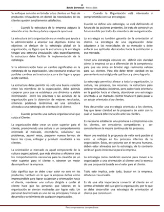 15
Estilo Gerencial – febrero 2016
Para empresarios competitivos
Su enfoque consiste en brindar a los clientes un flujo de
productos innovadores en donde las necesidades de los
clientes queden ampliamente satisfechas.
- Cuando la estructura de la empresa asegura la
atención a los clientes y darles respuesta oportuna:
La estructura de la organización es un medio que ayuda a
la administración a alcanzar sus objetivos. Como los
objetivos se derivan de la estrategia global de la
organización, es lógico que la estructura y la estrategia
tengan una estrecha vinculación. Más específicamente,
la estructura debe facilitar la implementación de la
estrategia.
Si la administración hace un cambio significativo en la
estrategia de su organización, será necesario evaluar los
posibles cambios en la estructura para dar lugar y apoyo
a este cambio.
La estructura debe permitir no solo una buena relación
entre los miembros de la organización, debe además
cooperar para que se establezca una dinámica y viable
interrelación entre los procesos y las acciones de la
organización para la obtención de mejores resultados,
entonces podemos tendremos así una estructura
alineada a una estrategia de orientación al cliente.
- Cuando presenta una cultura organizacional que
cuida al Cliente:
La organización debe crear un valor superior para el
cliente, promoviendo una cultura y un comportamiento
orientado al mercado, entenderlo, solucionar sus
problemas, asumir retos, proponer nuevas formas de
hacer las cosas, entregar y producir resultados a los
clientes.
La orientación al mercado es aquel componente de la
cultura organizacional, que más efectiva y eficiente crea
los comportamientos necesarios para la creación de un
valor superior para el cliente y, obtener un mejor
desempeño en la empresa.
Esto significa que se debe crear valor no solo en los
productos, también en lo que la empresa define como
imprescindible para lograr su gestión y orientación hacia
el cliente, mantener una cultura dirigida a cuidar al
cliente hace que las personas que laboran en la
organización se sientan motivadas por lograr esto. Un
personal desmotivado es uno de los principales frenos al
desarrollo y crecimiento de cualquier organización.
- Cuando la Organización está interesada y
comprometida con sus estrategias:
Cuando se define una estrategia, se está definiendo el
futuro de las acciones presentes. Se trata de construir un
futuro creíble por todos los miembros de la organización.
La estrategia es también garantía de la orientación al
cliente. La estrategia de una organización debe
adaptarse a las necesidades de su mercado y debe
enfocar sus aptitudes destacadas hacia la satisfacción a
ese mercado.
Tener una estrategia consiste en definir con claridad
cómo la empresa se va a diferenciar de la competencia
para que sea única en brindar algo realmente valioso
para sus clientes. Para ello debe tener claridad en su
pensamiento estratégico de qué busca y cómo lograrlo.
La estrategia permitirá alinear a toda la organización, la
cultura, los procesos, los recursos, la estructura para
obtener resultados concretos, pero sobre todo orientarla
en la gestión hacia el cliente, abandonar una estrategia
orientada a un marcado control financiero para pasar a
un actuar orientado a los clientes.
Para desarrollar una estrategia orientada a los clientes,
hay que tener claridad en la propuesta de valor con la
cual se buscará diferenciación ante los clientes.
Es necesario establecer una promesa o compromiso con
los clientes, ser verdaderos competidores y ser
consistente en la mejora continua de los procesos.
Hacer una realidad la propuesta de valor será posible si
estos se reflejan en los procesos internos de la
organización. Éstos, en conjunto con el recurso humano,
deben estar alineados con la estrategia, de lo contrario
serán un gasto innecesario para la empresa.
La estrategia como condición esencial para mover a la
organización a una orientación al cliente será la esencia
de una propuesta basada en el valor para el cliente.
Todo esto implica, ante todo, buscar en la empresa,
dónde se crea el valor.
Es de una alta importancia convertir al cliente en el
centro alrededor del cual gire la organización, por lo que
se debe desarrollar una estrategia de orientación al
cliente que consista en:
 