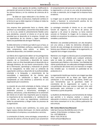 16
Estilo Gerencial – febrero 2016
Para empresarios competitivos
- Actuar como agentes de cambio, modificando la
percepción del servicio al cliente, lo cual implica cambios
las normas básicas y en los sistemas de creencias de la
gestión.
- Se debe ser capaz redescubrir a los clientes. Los
procesos, la cultura, la estructura, implicarán cambios en
la forma en que se debe organizar el trabajo en todas las
áreas de la organización.
Una empresa bien gestionada hacia su cliente, debe
satisfacer sus necesidades, conociendo éstas desde antes
y, si no es así, siendo lo suficientemente flexible como
para atenderlas, convertir al cliente en el eje de toda
actividad que se desarrolle en la empresa. Cumplir con
las expectativas de los clientes y lograr satisfacerlo,
habrá una posibilidad alta de lograr fidelizarlo.
Se debe demostrar al cliente que todo lo que se hace, se
hace por él. Flexibilidad, confianza, experiencia y, sobre
todo, compromiso, estos valores se deben, no
solamente desarrollar, sino también comunicar.
Los líderes de la organización deben ser los protagonistas
principales en esta estrategia, deben ser parte de esta
creación, de su transmisión y desarrollo de nuevos
valores, crear un clima favorable para el desarrollo de un
liderazgo dinámico, de una buena comunicación y flujo
de la información, aprendizaje y motivación en general
de los trabajadores. Se debe crear un ambiente de
capacitación continua y desarrollo de la profesionalidad,
orientada a la búsqueda, y conocimiento de las
necesidades y expectativas de los clientes para
cumplimentar su satisfacción y lograr su lealtad,
completando un ciclo dinámico y convertirse en una
organización por la excelencia.
La creación de una visión orientada al cliente, incluye el
diseño de una nueva organización, donde están
contenidos procesos y mecanismos, estrategias y
políticas, estructuras, y esto desemboca en la conversión
del cliente en el valor más importante para la empresa.
La importancia de las necesidades y la satisfacción de
sus clientes, así como sus expectativas, condicionan
todos los pensamientos y dirigen todos los procesos de
la organización.
Cuando los clientes están satisfechos, los costos para
lograr nuevos clientes disminuyen. Un cliente satisfecho
recomendará a la empresa y sus productos o servicios.
La orientación al cliente, como estrategia, comprende un
conjunto de valores y formas de pensar que caracterizan
el comportamiento del personal en todos los niveles de
la organización y a la vez es una carta de presentación,
en toda su extensión, de la imagen de la empresa hacia
el exterior.
La imagen que se pueda tener de una empresa ayuda
mucho a favorecer la comunicación positiva de los
productos y servicios de la misma.
La estrategia orientada al cliente no es una simple
función de negocios, es una forma de pensar, de
organizar y de actuar la empresa. La tarea esencial
consiste en fortalecer la imagen de la empresa, sino
también en encaminar los esfuerzos a mantener clientes
rentables y satisfechos.
Mantener una actividad profesional, con alta disciplina,
con una cultura, y todos los elementos alineados en
función de esta estrategia de orientación al cliente son
factores que influyen en la imagen de la organización, es
la gestión de la imagen corporativa.
Mantener una imagen es decisiva para la competitividad,
la imagen es valor añadido para cualquier producto,
valor en todos los sentidos, la imagen es un factor
importante para fidelizar a los clientes. Una fidelidad del
cliente producida por una adecuada estrategia orientada
a la satisfacción del cliente será una inversión en imagen
más rentable que la inversión en publicidad de los
productos en sí.
La organización tendrá que mostrar una imagen que deje
clara comunicación de su deseo por lograr plena
satisfacción a las necesidades del cliente, tendrá que
usar herramientas que le garanticen medir el
crecimiento de la organización en cuanto a su
competitividad, tiene que conocer siempre cómo está
posicionada, para orientarse y cuál será en cada
momento su punto de partida.
La Auditoria de Marketing es una herramienta de trabajo
que permite a la empresa analizar y evaluar su
adecuación al entorno y a la situación del momento. De
este tema comentaré en la 3ra y última publicación de
este artículo.
Mtr: Carlos Alberto Sosa Manzanet
Calle San Francisco No 628 Alto entre 12 y 13
Lawton, 10 de Octubre. La Habana. Cuba.
Tel.: +537 690 60 40 –
Móvil: +535 276 93 32
Email:carlosasml@yahoo.es
 