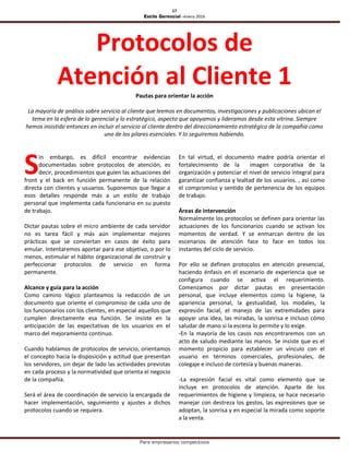 17
Estilo Gerencial –enero 2016
Para empresarios competitivos
Protocolos de
Atención al Cliente 1Pautas para orientar la acción
La mayoría de análisis sobre servicio al cliente que leemos en documentos, investigaciones y publicaciones ubican el
tema en la esfera de lo gerencial y lo estratégico, aspecto que apoyamos y lideramos desde esta vitrina. Siempre
hemos insistido entonces en incluir el servicio al cliente dentro del direccionamiento estratégico de la compañía como
uno de los pilares esenciales. Y lo seguiremos habiendo.
in embargo, es difícil encontrar evidencias
documentadas sobre protocolos de atención, es
decir, procedimientos que guíen las actuaciones del
front y el back en función permanente de la relación
directa con clientes y usuarios. Suponemos que llegar a
esos detalles responde más a un estilo de trabajo
personal que implementa cada funcionario en su puesto
de trabajo.
Dictar pautas sobre el micro ambiente de cada servidor
no es tarea fácil y más aún implementar mejores
prácticas que se conviertan en casos de éxito para
emular. Intentaremos aportar para ese objetivo, o por lo
menos, estimular el hábito organizacional de construir y
perfeccionar protocolos de servicio en forma
permanente.
Alcance y guía para la acción
Como camino lógico planteamos la redacción de un
documento que oriente el compromiso de cada uno de
los funcionarios con los clientes, en especial aquellos que
cumplen directamente esa función. Se insiste en la
anticipación de las expectativas de los usuarios en el
marco del mejoramiento continuo.
Cuando hablamos de protocolos de servicio, orientamos
el concepto hacia la disposición y actitud que presentan
los servidores, sin dejar de lado las actividades previstas
en cada proceso y la normatividad que orienta el negocio
de la compañía.
Será el área de coordinación de servicio la encargada de
hacer implementación, seguimiento y ajustes a dichos
protocolos cuando se requiera.
En tal virtud, el documento madre podría orientar el
fortalecimiento de la imagen corporativa de la
organización y potenciar el nivel de servicio integral para
garantizar confianza y lealtad de los usuarios. , así como
el compromiso y sentido de pertenencia de los equipos
de trabajo.
Áreas de intervención
Normalmente los protocolos se definen para orientar las
actuaciones de los funcionarios cuando se activan los
momentos de verdad. Y se enmarcan dentro de los
escenarios de atención face to face en todos los
instantes del ciclo de servicio.
Por ello se definen protocolos en atención presencial,
haciendo énfasis en el escenario de experiencia que se
configura cuando se activa el requerimiento.
Comenzamos por dictar pautas en presentación
personal, que incluye elementos como la higiene, la
apariencia personal, la gestualidad, los modales, la
expresión facial, el manejo de las extremidades para
apoyar una idea, las miradas, la sonrisa e incluso cómo
saludar de mano si la escena lo permite y lo exige.
-En la mayoría de los casos nos encontraremos con un
acto de saludo mediante las manos. Se insiste que es el
momento propicio para establecer un vínculo con el
usuario en términos comerciales, profesionales, de
colegaje e incluso de cortesía y buenas maneras.
-La expresión facial es vital como elemento que se
incluye en protocolos de atención. Aparte de los
requerimientos de higiene y limpieza, se hace necesario
manejar con destreza los gestos, las expresiones que se
adoptan, la sonrisa y en especial la mirada como soporte
a la venta.
S
 