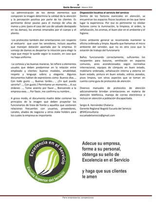 18
Estilo Gerencial – febrero 2016
Para empresarios competitivos
-La administración de los demás elementos que
componen la imagen determina la calidad de la atención
y la percepción positiva por parte de los clientes. Es
pertinente dictar pautas para el manejo de uñas de
manos y pies (para el caso del uso de calzado destapado
en las damas), los aromas emanados por el cuerpo y el
aliento.
-Los protocolos también dan orientaciones con respecto
al vestuario que usan los servidores, incluso aquellos
que manejan dotación aportada por la empresa. El
consejo de damos es despertar la intuición para elegir la
ropa que mejor le quede según la ocasión, en caso que
no haya uniforme.
-La cortesía y las buenas maneras. Se refiere a elementos
usuales que deben predominar en la relación entre
empleado y clientes: buenos modales, amabilidad,
respeto y lenguaje sobrio y elegante. Algunos
documentos hablan de expresiones como: Buenos días…,
Con todo gusto …, Buenas tardes… , ¿En qué puedo
servirle? …, Con gusto / Permítame un momento…, A sus
órdenes …, Tome asiento por favor…, Bienvenido a la
empresa xxxx… , Por favor, me confirma su nombre…
A groso modo, el documento madre debe contener los
principios de la imagen que deben proyectar los
funcionarios de línea de frente y aquellos que sostienen
relaciones frecuentes con usuarios, proveedores,
canales, aliados de negocios y otros stake holders para
los cuales la empresa es importante.
Disposición locativa al servicio del servicio
Dentro de los factores esenciales en atención, se
encuentran los espacios físicos locativos en los que tiene
lugar la experiencia. Por eso es pertinente no olvidar
factores como la iluminación, la limpieza, el orden, la
señalización, los aromas, el buen olor en el ambiente y el
higiene.
Como ambiente general se recomienda mantener la
oficina ordenada y limpia. Aquello que llamamos el micro
ambiente del servidor, que no es otra cosa que la
estación de trabajo del funcionario
Baños funcionando correctamente, suficientes los
recipientes para basuras, ventilación en espacios
comunes, aires acondicionados según normativa
internacional, equipos de cómputo en buen estado,
mobiliario ordenado, señalización interna y externa en
buen estado, pintura en buen estado, vidrios aseados,
pisos limpios, son otros aspectos que se toman en
cuenta como guía de protocolos de atención.
Diversos manuales de protocolos de atención
adicionalmente brindan orientaciones en materia de
atención telefónica, manejo de correo electrónico e
incluso en atención a población discapacitada.
Sergio A. Hernández Chalarca
Gerente Regional Bogotá Escuela del Servicio
@SHConsultoria
escueladelservicio@gmail.com
 