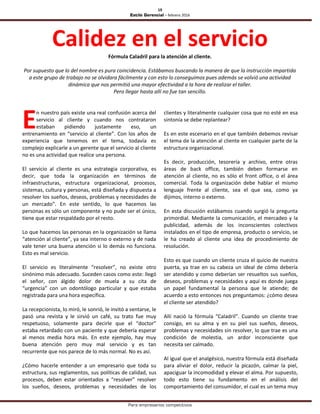 19
Estilo Gerencial – febrero 2016
Para empresarios competitivos
Calidez en el servicioFórmula Caladril para la atención al cliente.
Por supuesto que lo del nombre es pura coincidencia. Estábamos buscando la manera de que la instrucción impartida
a este grupo de trabajo no se olvidara fácilmente y con esto lo conseguimos pues además se volvió una actividad
dinámica que nos permitió una mayor efectividad a la hora de realizar el taller.
Pero llegar hasta allí no fue tan sencillo.
n nuestro país existe una real confusión acerca del
servicio al cliente y cuando nos contrataron
estaban pidiendo justamente eso, un
entrenamiento en “servicio al cliente”. Con los años de
experiencia que tenemos en el tema, todavía es
complejo explicarle a un gerente que el servicio al cliente
no es una actividad que realice una persona.
El servicio al cliente es una estrategia corporativa, es
decir, que toda la organización en términos de
infraestructuras, estructura organizacional, procesos,
sistemas, cultura y personas, está diseñada y dispuesta a
resolver los sueños, deseos, problemas y necesidades de
un mercado”. En este sentido, lo que hacemos las
personas es sólo un componente y no pude ser el único,
tiene que estar respaldado por el resto.
Lo que hacemos las personas en la organización se llama
“atención al cliente”, ya sea interno o externo y de nada
vale tener una buena atención si lo demás no funciona.
Esto es mal servicio.
El servicio es literalmente “resolver”, no existe otro
sinónimo más adecuado. Suceden casos como este: llegó
el señor, con álgido dolor de muela a su cita de
“urgencia” con un odontólogo particular y que estaba
registrada para una hora específica.
La recepcionista, lo miró, le sonrió, le invitó a sentarse, le
pasó una revista y le sirvió un café, su trato fue muy
respetuoso, solamente para decirle que el “doctor”
estaba retardado con un paciente y que debería esperar
al menos media hora más. En este ejemplo, hay muy
buena atención pero muy mal servicio y es tan
recurrente que nos parece de lo más normal. No es así.
¿Cómo hacerle entender a un empresario que toda su
estructura, sus reglamentos, sus políticas de calidad, sus
procesos, deben estar orientados a “resolver” resolver
los sueños, deseos, problemas y necesidades de los
clientes y literalmente cualquier cosa que no esté en esa
sintonía se debe replantear?
Es en este escenario en el que también debemos revisar
el tema de la atención al cliente en cualquier parte de la
estructura organizacional.
Es decir, producción, tesorería y archivo, entre otras
áreas de back office, también deben formarse en
atención al cliente, no es sólo el front office, o el área
comercial. Toda la organización debe hablar el mismo
lenguaje frente al cliente, sea el que sea, como ya
dijimos, interno o externo.
En esta discusión estábamos cuando surgió la pregunta
primordial. Mediante la comunicación, el mercadeo y la
publicidad, además de los inconscientes colectivos
instalados en el tipo de empresa, producto o servicio, se
le ha creado al cliente una idea de procedimiento de
resolución.
Esto es que cuando un cliente cruza el quicio de nuestra
puerta, ya trae en su cabeza un ideal de cómo debería
ser atendido y como deberían ser resueltos sus sueños,
deseos, problemas y necesidades y aquí es donde juega
un papel fundamental la persona que le atiende; de
acuerdo a esto entonces nos preguntamos: ¿cómo desea
el cliente ser atendido?
Allí nació la fórmula “Caladril”. Cuando un cliente trae
consigo, en su alma y en su piel sus sueños, deseos,
problemas y necesidades sin resolver, lo que trae es una
condición de molestia, un ardor inconsciente que
necesita ser calmado.
Al igual que el analgésico, nuestra fórmula está diseñada
para aliviar el dolor, reducir la picazón, calmar la piel,
apaciguar la incomodidad y elevar el alma. Por supuesto,
todo esto tiene su fundamento en el análisis del
comportamiento del consumidor, el cual es un tema muy
E
 