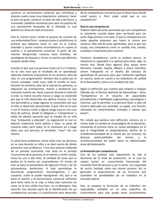5
Estilo Gerencial – febrero 2016
Para empresarios competitivos
construir un pensamiento comercial que contribuya a
alcanzar cuatro cosas muy importantes: sobrevivir, hacer
lo que nos gusta, construir un plan de vida y de futuro, y
trascender, peldaños necesarios para abrir las puertas de
una permanente búsqueda de la felicidad, lo cual
debería ser tarea de todo se humano.
Este es nuestro tema: similar al proceso de curación de
una enfermedad físico – psíquica como el alcoholismo, lo
primero que debemos hacer es caer en la cuenta,
entender y asumir nuestra incompetencia en cuanto al
espíritu y al pensamiento comercial. A partir de allí,
intentar desaprender nuestras taras mentales, los
paradigmas de bloqueo e iniciar un camino que debimos
empezar desde niños.
Cuando se dice que una persona nació con X o Y talento,
no es otra cosa que el resultado de un aprendizaje
obtenido mediante impresiones en los primeros años de
vida. Es una programación. Siempre doy la pelea por el
mismo concepto: nadie nace, todo el mundo se hace.
Durante los primeros años de la vida de las personas, se
adquieren las orientaciones, manías y tendencias que
marcarán nuestro ser, hacer y pensar durante el resto de
la vida. La mamá escucha música y luego se sorprende
por que el niño desarrolla una aptitud musical. Los tíos
son parranderos y luego algunos se sorprenden por que
el niño se desarrolla extrovertido. A qué niño no le tocó
ir con la mamá a visitar a alguna amiga suya en una casa
llena de señoras, donde lo obligaron a “comportarse” y
todos los adultos pensaron que se trataba de un niño
muy “compuesto y educado”. La negociación es casi un
deporte tradicional entre padres e hijos, es parte de
nuestras vidas, pero todos no lo reconocen así y luego
dicen que una persona, el vendedor, “nace” con ese
talento.
Si usted tiene problemas, revise cómo eran las personas
en su casa durante su niñez y se dará cuenta de dónde
provienen esos problemas. Y eso que estamos hablando
de un período consciente, más atrás en el período
inconsciente de la persona, en el vientre y recién nacido,
hasta los uno o dos años, la cantidad de cosas que se
graban en la mente son sorprendentes. En mucho de
esto se basa el psicoanálisis de Sigmund Freud y de los
psicoanalistas posteriores. A este aprendizaje le
denominan programación neurolingüística. Y por
supuesto, usted se puede reprogramar. Así, que si no
tiene el espíritu y el pensamiento comercial suficiente
para tener éxito en la vida, si hasta este momento las
cosas no le han salido muy bien, no se desespere. Hay
solución. Esa solución parte de la identificación de sus
competencias actuales y la planificación para desarrollo
de las competencias necesarias que le lleven hacia donde
usted quiere ir. Pero ¿sabe usted que es una
competencia?
Qué es una competencia
Todavía habrá personas pensando que una competencia
es solamente cuando todos salen corriendo para ver
quién llega primero a la meta. O que la competencia son
todas aquellas empresas que hacen lo mismo que
nosotros. Más allá de estos significados, para lo que nos
ocupa, una competencia tiene un sentido más, amplio,
complejo e importante para nosotros.
Tampoco competencia, como se pudiera pensar, es
solamente la capacidad o la aptitud para hacer algo. Es
mucho más. Desde hace algunos años países como
Alemania, Canadá, España, México y ahora Colombia,
vienen trabajando en el diseño del proceso de
aprendizaje de personas para que realmente signifique
un avance, tanto en cuanto a los estándares de calidad
en el desempeño, como a sus modelos de vida.
Según la definición que nuestro país empezó a trabajar
liderado por el Servicio Nacional de Aprendizaje – Sena,
“Competencia es el conjunto de capacidades
psicoafectivas y habilidades cognoscitivas, psicológicas y
motrices, que le permiten a la persona llevar a cabo de
manera adecuada una actividad, un papel, una función,
utilizando los conocimientos, actitudes y valores que
posee”.
Por simple que parezca esta definición, encierra en sí
misma todo un cambio en el paradigma de la educación,
orientando el proceso hacia un nuevo paradigma en el
que la integralidad es preponderante, dentro de la
multidimensionalidad de la mente del ser humano, las
diversas potencialidades del mismo, y la
multifuncionalidad del poder hacer en determinadas
áreas del desempeño.
La formación por competencias
Uno de los cambios más importantes ha sido el
desmonte de la línea de producción, en la cual los
sujetos tenían un conocimiento fraccionado del
resultado final del proceso y por lo tanto, una capacidad
de acción limitada sobre ese mismo proceso. Así se
generaba la especialización de las funciones que
coartaban las posibilidades de un individuo en el
mercado laboral.
Hoy, se propone la formación de un individuo con
capacidades múltiples en un área específica de
conocimiento para que pueda tener conocimientos
 