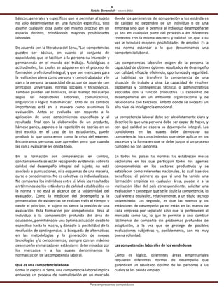 6
Estilo Gerencial – febrero 2016
Para empresarios competitivos
básicos, generales y específicos que le permitan al sujeto
no sólo desenvolverse en una función específica, sino
asumir cualquier otra parte del mismo proceso en un
espacio distinto, brindándole mayores posibilidades
laborales.
De acuerdo con la literatura del Sena, “Las competencias
pueden ser básicas, en cuanto al conjunto de
capacidades que le facilitan a la persona su inserción y
permanencia en el mundo del trabajo. Axiológicas o
actitudinales, las cuales se adquieren en el proceso de
formación profesional integral, y que son esenciales para
la realización plena como persona y como trabajador y le
dan a la persona la capacidad de actuar de acuerdo con
principios universales, normas sociales y tecnológicas.
También pueden ser biofísicas, en el manejo del cuerpo
según las necesidades laborales, comunicativas,
lingüísticas y lógico matemáticas”. Otro de los cambios
importantes está en la manera como asumimos la
evaluación. Antes se evaluaba con respecto a la
aplicación de unos conocimientos específicos y al
resultado final con la elaboración de un producto,
llámese panes, zapatos o la repetición de teorías en un
test escrito, en el caso de los estudiantes, puede
producir lo que conocemos como la crisis del examen.
Encontramos personas que aprenden pero que cuando
las van a evaluar se les olvida todo.
En la formación por competencias en cambio,
constantemente se están recogiendo evidencias sobre la
calidad del desempeño integral del sujeto; no está
asociada a puntuaciones, ni a esquemas de una materia,
curso o conocimiento. No es colectiva, es individualizada.
No compara a los individuos entre sí. Mide los resultados
en términos de los estándares de calidad establecidos en
la norma y no está al alcance de la subjetividad del
evaluador. Como la medición del desempeño y la
presentación de evidencias se realizan todo el tiempo y
desde el principio, el sujeto no siente la presión de una
evaluación. Esta formación por competencias lleva al
individuo a la comprensión profunda del área de
ocupación, permitiéndole una óptima actuación desde lo
específico hasta lo macro, y dándole la posibilidad de la
resolución de contingencias, la búsqueda de alternativas
en las metodologías y la generación de nuevas
tecnologías y/o conocimientos, siempre con un máximo
desempeño enmarcado en estándares determinados por
los mercados y a los cuales denominamos la
normalización de la competencia laboral.
Qué es una competencia laboral
Como lo explica el Sena, una competencia laboral implica
entonces un proceso de normalización en un mercado
donde los parámetros de comparación y los estándares
de calidad no dependen de un individuo o de una
empresa sino que le permite al individuo desempeñarse
ya sea en cualquier parte del proceso o en diferentes
contextos con la misma destreza y calidad. Lo que a su
vez le brindará mayores posibilidades de empleo. Es a
esa norma estándar a lo que denominamos una
competencia laboral.
Las competencias laborales exigen de la persona la
capacidad de obtener óptimos resultados de desempeño
con calidad, eficacia, eficiencia, oportunidad y seguridad.
La habilidad de transferir la competencia de una
situación de trabajo a otra. La capacidad de resolver
problemas y contingencias técnicas o administrativas
asociadas con la función productiva. La capacidad de
desempeñarse en un ambiente organizacional y de
relacionarse con terceros, ámbito donde se necesita un
alto nivel de inteligencia emocional.
La competencia laboral debe ser absolutamente clara y
describe lo que una persona debe ser capaz de hacer, y
con qué calidad se espera su desempeño integral. Las
condiciones en las cuales debe demostrar su
competencia; los conocimientos que debe aplicar en los
procesos y la forma en que se debe juzgar si un proceso
cumple o no con la norma.
En todos los países las normas las establecen mesas
sectoriales en los que participan todos los agentes
comprometidos en los sectores productivos y se
establecen como referentes nacionales. Lo cual trae dos
beneficios; el primero es que si uno ha tenido una
formación empírica en cualquier área, puede ir a la
institución líder del país correspondiente, solicitar una
evaluación y conseguir que se le titule la competencia, lo
cual viene a equivaler, relativamente, a un título técnico
universitario. Los segundo, es que las normas y los
estándares de desempeño ya no están en las manos de
cada empresa por separado sino que le pertenecen al
mercado como tal, lo que le permite a uno cambiar
fácilmente de compañía sin problemas profundos de
adaptación, a la vez que se protege de posibles
evaluaciones subjetivas y, posiblemente, con no muy
buena voluntad.
Las competencias laborales de los vendedores
Cómo es lógico, diferentes áreas empresariales
requieren diferentes normas de desempeño que
garanticen un resultado óptimo de las personas a las
cuales se les brinda empleo.
 