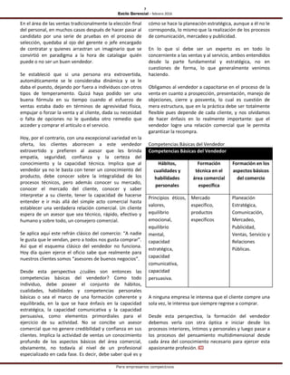 7
Estilo Gerencial – febrero 2016
Para empresarios competitivos
En el área de las ventas tradicionalmente la elección final
del personal, en muchos casos después de hacer pasar al
candidato por una serie de pruebas en el proceso de
selección, quedaba al ojo del gerente o jefe encargado
de contratar y quienes arrastran un imaginario que se
convirtió en paradigma a la hora de catalogar quién
puede o no ser un buen vendedor.
Se estableció que si una persona era extrovertida,
automáticamente se le consideraba dinámica y se le
daba el puesto, dejando por fuera a individuos con otros
tipos de temperamento. Quizá haya podido ser una
buena fórmula en su tiempo cuando el esfuerzo de
ventas estaba dado en términos de agresividad física,
empujar o forzar la venta y al cliente, dada su necesidad
o falta de opciones no le quedaba otro remedio que
acceder y comprar el artículo o el servicio.
Hoy, por el contrario, con una excepcional variedad en la
oferta, los clientes aborrecen a este vendedor
extrovertido y prefieren al asesor que les brinda
empatía, seguridad, confianza y la certeza del
conocimiento y la capacidad técnica. Implica que al
vendedor ya no le basta con tener un conocimiento del
producto, debe conocer sobre la integralidad de los
procesos técnicos, pero además conocer su mercado,
conocer el mercado del cliente, conocer y saber
interpretar a su cliente, tener la capacidad de hacerse
entender e ir más allá del simple acto comercial hasta
establecer una verdadera relación comercial. Un cliente
espera de un asesor que sea técnico, rápido, efectivo y
humano y sobre todo, un consejero comercial.
Se aplica aquí este refrán clásico del comercio: “A nadie
le gusta que le vendan, pero a todos nos gusta comprar”.
Así que el esquema clásico del vendedor no funciona.
Hoy día quien ejerce el oficio sabe que realmente para
nuestros clientes somos “asesores de buenos negocios”.
Desde esta perspectiva ¿cuáles son entonces las
competencias básicas del vendedor? Como todo
individuo, debe poseer el conjunto de hábitos,
cualidades, habilidades y competencias personales
básicas o sea el marco de una formación coherente y
equilibrada, en la que se hace énfasis en la capacidad
estratégica, la capacidad comunicativa y la capacidad
persuasiva, como elementos primordiales para el
ejercicio de su actividad. No se concibe un asesor
comercial que no genere credibilidad y confianza en sus
clientes. Implica la actividad de ventas un conocimiento
profundo de los aspectos básicos del área comercial,
obviamente, no todavía al nivel de un profesional
especializado en cada fase. Es decir, debe saber qué es y
cómo se hace la planeación estratégica, aunque a él no le
corresponda, lo mismo que la realización de los procesos
de comunicación, mercadeo y publicidad.
En lo que sí debe ser un experto es en todo lo
concerniente a las ventas y al servicio, ambos entendidos
desde la parte fundamental y estratégica, no en
cuestiones de forma, lo que generalmente venimos
haciendo.
Obligamos al vendedor a capacitarse en el proceso de la
venta en cuanto a prospección, presentación, manejo de
objeciones, cierre y posventa, lo cual es cuestión de
mera estructura, que en la práctica debe ser totalmente
flexible pues depende de cada cliente, y nos olvidamos
de hacer énfasis en lo realmente importante: que el
vendedor logre una relación comercial que le permita
garantizar la recompra.
Competencias Básicas del Vendedor
Competencias Básicas del Vendedor
Hábitos,
cualidades y
habilidades
personales
Formación
técnica en el
área comercial
específica
Formación en los
aspectos básicos
del comercio
Principios éticos,
valores,
equilibrio
emocional,
equilibrio
mental,
capacidad
estratégica,
capacidad
comunicativa,
capacidad
persuasiva.
Mercado
específico,
productos
específicos
Planeación
Estratégica,
Comunicación,
Mercadeo,
Publicidad,
Ventas, Servicio y
Relaciones
Públicas.
A ninguna empresa le interesa que el cliente compre una
sola vez, le interesa que siempre regrese a comprar.
Desde esta perspectiva, la formación del vendedor
debemos verla con otra óptica e iniciar desde los
procesos interiores, íntimos y personales y luego pasar a
los procesos del pensamiento multidimensional desde
cada área del conocimiento necesario para ejercer esta
apasionante profesión.
 