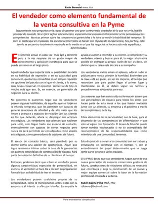 8
Estilo Gerencial –enero 2016
Para empresarios competitivos
El vendedor como elemento fundamental de
la venta consultiva en la Pyme
Seguramente esta pregunta sería capaz de generar una gran controversia alrededor de la que no sería factible
ponerse de acuerdo. No es fácil definir este concepto, especialmente cuando históricamente se ha pensado que las
competencias técnicas priman sobre las competencias gerenciales a la hora de medir la habilidad del vendedor. Si
bien es cierto que en el pasado, los asesores comerciales se hacían con el pulso de la experiencia, hoy por hoy, esta
teoría se encuentra totalmente revaluada en la media en al que los negocios se hacen cada más expeditos y
determinados.
l comercio actual es cada vez más ágil y concreto
pero a la vez requiere de un grado mayor de
conocimiento y aplicación estratégica para que se
pueda sostener en el largo plazo.
Aquel vendedor que soporta toda su posibilidad de éxito
en su habilidad de expresión o en su capacidad para
convencer, queda hoy convertido en un simple repositor
de opciones del pasado con el que el cliente, a lo sumo,
solo desea conversar. El ejecutivo comercial de hoy es
mucho más que eso. Es, en esencia, un generador de
negocios para su cliente.
No podemos ni queremos negar que los vendedores
poseen algunas habilidades, de aquellas que se forjan en
la infancia temprana, que les permiten ser capaces de
generar relaciones de afinidad y de alto valor que los
llevan a acercase a espacios de relación con sus clientes
en los que deberán, ahora sí, desplegar sus acciones
estratégicas. Los vendedores que piensan que nacieron
para serlo, solo llegan hasta ese espacio de contacto;
eventualmente son capaces de cerrar negocios pero
nunca les será permitido ser considerados como aliados
estratégicos, como generadores de opciones de futuro.
El asesor de contacto básico, será percibido por su
cliente como una opción de oportunidad. Aquel que
logre realmente intimar sobre la base de la generación
de puentes estratégicos de construcción de riqueza, hará
parte de selección definitiva de su cliente en el tiempo.
Entonces, podemos decir que si bien el vendedor posee
algunas características especiales de personalidad, en
esencia, el vendedor se hace día a día con su preparación
formal y con su habilidad de leer el entorno.
Los vendedores poseen cualidades propias de su
personalidad, como lo mencionamos antes. Estas son la
empatía y el interés o afán por triunfar. La empatía le
ayuda al asesor a entender a su cliente, a comprender su
verdadero interés y buscar para él, la mejor alternativa
posible sin entregar su propia razón de ser, es decir, sin
olvidar que su tarea esta de cara a su compañía.
Los vendedores éxitos aman el aplauso, adoran subir al
pódium pero nunca pierden la humildad. Entienden que
la clave está en ganar, en ser los mejores, al tiempo que
reconocen que para poder llegar al primer lugar y
mantenerse en él, se deben seguir las normas y
procedimientos adecuados para eso.
Los asesores que han construido su formación saben que
son generadores de riqueza para todos los entes que
hacen parte de esta mesa a los que fueron invitados
junto con sus clientes, su empresa y el gobierno a través
del cumplimiento de la ley.
Estos elementos de la personalidad, son la base, para el
desarrollo de las competencias de diferenciación y que
solo se logran con formación. El deseo de triunfar puede
tomar rumbos equivocados si no va acompañado del
reconocimiento de las responsabilidades que como
miembros de una comunidad, tenemos.
Esta disposición a servir a la comunidad con su trabajo y
entusiasmo se construye con el tiempo, y con el
entendimiento del papel determinante que se juega
como parte de uno o varios equipos.
Si la PYME desea que sus vendedores hagan parte de esa
nueva generación de asesores comerciales gestores de
futuro, constructores de relaciones sólidas; es necesario
que contribuya y exija la construcción de un nuevo y
mejor equipo comercial sobre la base de la formación
profesional enfocada a su tarea.
Rubén Baena Peña MBA, PhD
rdbaena@hotmail.com
E
 