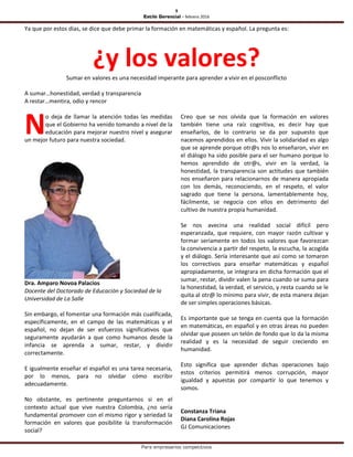 9
Estilo Gerencial – febrero 2016
Para empresarios competitivos
Ya que por estos días, se dice que debe primar la formación en matemáticas y español. La pregunta es:
¿y los valores?Sumar en valores es una necesidad imperante para aprender a vivir en el posconflicto
A sumar…honestidad, verdad y transparencia
A restar…mentira, odio y rencor
o deja de llamar la atención todas las medidas
que el Gobierno ha venido tomando a nivel de la
educación para mejorar nuestro nivel y asegurar
un mejor futuro para nuestra sociedad.
Dra. Amparo Novoa Palacios
Docente del Doctorado de Educación y Sociedad de la
Universidad de La Salle
Sin embargo, el fomentar una formación más cualificada,
específicamente, en el campo de las matemáticas y el
español, no dejan de ser esfuerzos significativos que
seguramente ayudarán a que como humanos desde la
infancia se aprenda a sumar, restar, y dividir
correctamente.
E igualmente enseñar el español es una tarea necesaria,
por lo menos, para no olvidar cómo escribir
adecuadamente.
No obstante, es pertinente preguntarnos si en el
contexto actual que vive nuestra Colombia, ¿no sería
fundamental promover con el mismo rigor y seriedad la
formación en valores que posibilite la transformación
social?
Creo que se nos olvida que la formación en valores
también tiene una raíz cognitiva, es decir hay que
enseñarlos, de lo contrario se da por supuesto que
nacemos aprendidos en ellos. Vivir la solidaridad es algo
que se aprende porque otr@s nos lo enseñaron, vivir en
el diálogo ha sido posible para el ser humano porque lo
hemos aprendido de otr@s, vivir en la verdad, la
honestidad, la transparencia son actitudes que también
nos enseñaron para relacionarnos de manera apropiada
con los demás, reconociendo, en el respeto, el valor
sagrado que tiene la persona, lamentablemente hoy,
fácilmente, se negocia con ellos en detrimento del
cultivo de nuestra propia humanidad.
Se nos avecina una realidad social difícil pero
esperanzada, que requiere, con mayor razón cultivar y
formar seriamente en todos los valores que favorezcan
la convivencia a partir del respeto, la escucha, la acogida
y el diálogo. Sería interesante que así como se tomaron
los correctivos para enseñar matemáticas y español
apropiadamente, se integrara en dicha formación que el
sumar, restar, dividir valen la pena cuando se suma para
la honestidad, la verdad, el servicio, y resta cuando se le
quita al otr@ lo mínimo para vivir, de esta manera dejan
de ser simples operaciones básicas.
Es importante que se tenga en cuenta que la formación
en matemáticas, en español y en otras áreas no pueden
olvidar que poseen un telón de fondo que lo da la misma
realidad y es la necesidad de seguir creciendo en
humanidad.
Esto significa que aprender dichas operaciones bajo
estos criterios permitirá menos corrupción, mayor
igualdad y apuestas por compartir lo que tenemos y
somos.
Constanza Triana
Diana Carolina Rojas
GJ Comunicaciones
N
 