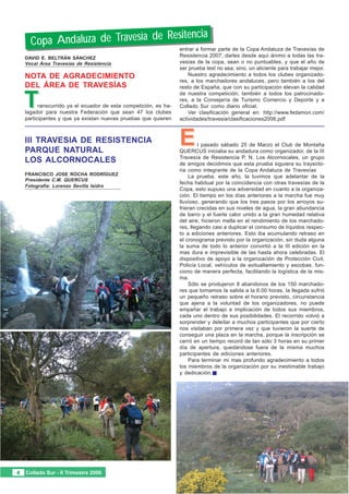 sitencia
     Copa Andaluza de Travesía de Re
                                                                 entrar a formar parte de la Copa Andaluza de Travesías de
   La Secretaría de la FAM
   DAVID E. BELTRÁN SÁNCHEZ
                                                                 Resistencia 2007; darles desde aquí ánimo a todas las tra-
   Vocal Área Travesías de Resistencia                           vesías de la copa, sean o no puntuables, y que el año de
   Reunión ordinaria de la
   NOTA DE AGRADECIMIENTO
                                                                 ser prueba test no sea, sino, un aliciente para trabajar mejor.
                                                                     Nuestro agradecimiento a todos los clubes organizado-
   Asamblea General  2006
   DEL ÁREA DE TRAVESÍAS
                                                                 res, a los marchadores andaluces, pero también a los del
                                                                 resto de España, que con su participación elevan la calidad


  T
                                                                 de nuestra competición; también a todos los patrocinado-
                                                                 res, a la Consejería de Turismo Comercio y Deporte y a
         ranscurrido ya el ecuador de esta competición, es ha-   Collado Sur como diario oficial.
   lagador para nuestra Federación que sean 47 los clubes            Ver clasificación general en: http://www.fedamon.com/
   participantes y que ya existan nuevas pruebas que quieren     actividades/travesia/clasificaciones2006.pdf



   III TRAVESIA DE RESISTENCIA
   PARQUE NATURAL
                                                                 E       l pasado sábado 25 de Marzo el Club de Montaña
                                                                 QUERCUS iniciaba su andadura como organizador, de la III
                                                                 Travesía de Resistencia P. N. Los Alcornocales, un grupo
   LOS ALCORNOCALES                                              de amigos decidimos que esta prueba siguiera su trayecto-
                                                                 ria como integrante de la Copa Andaluza de Travesías
   FRANCISCO JOSE ROCHA RODRÍGUEZ
                                                                     La prueba, este año, la tuvimos que adelantar de la
   Presidente C.M. QUERCUS
                                                                 fecha habitual por la coincidencia con otras travesías de la
   Fotografía: Lorenzo Sevilla Isidro
                                                                 Copa, esto supuso una adversidad en cuanto a la organiza-
                                                                 ción. El tiempo en los días anteriores a la marcha fue muy
                                                                 lluvioso, generando que los tres pasos por los arroyos su-
                                                                 frieran crecidas en sus niveles de agua, la gran abundancia
                                                                 de barro y el fuerte calor unido a la gran humedad relativa
                                                                 del aire, hicieron mella en el rendimiento de los marchado-
                                                                 res, llegando casi a duplicar el consumo de líquidos respec-
                                                                 to a ediciones anteriores. Esto iba acumulando retraso en
                                                                 el cronograma previsto por la organización, sin duda alguna
                                                                 la suma de todo lo anterior convirtió a la III edición en la
                                                                 mas dura e imprevisible de las hasta ahora celebradas. El
                                                                 dispositivo de apoyo a la organización de Protección Civil,
                                                                 Policía Local, vehículos de avituallamiento y escobas, fun-
                                                                 ciono de manera perfecta, facilitando la logística de la mis-
                                                                 ma.
                                                                     Sólo se produjeron 8 abandonos de los 150 marchado-
                                                                 res que tomamos la salida a la 6.00 horas, la llegada sufrió
                                                                 un pequeño retraso sobre el horario previsto, circunstancia
                                                                 que ajena a la voluntad de los organizadores, no puede
                                                                 empañar el trabajo e implicación de todos sus miembros,
                                                                 cada uno dentro de sus posibilidades. El recorrido volvió a
                                                                 sorprender y deleitar a muchos participantes que por cierto
                                                                 nos visitaban por primera vez y que tuvieron la suerte de
                                                                 conseguir una plaza en la marcha, porque la inscripción se
                                                                 cerró en un tiempo record de tan sólo 3 horas en su primer
                                                                 día de apertura, quedándose fuera de la misma muchos
                                                                 participantes de ediciones anteriores.
                                                                     Para terminar mi mas profundo agradecimiento a todos
                                                                 los miembros de la organización por su inestimable trabajo
                                                                 y dedicación.




4 Collado Sur - II Trimestre 2006
 