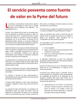 10
Estilo Gerencial – marzo 2016
Para empresarios competitivos
El servicio posventa como fuente
de valor en la Pyme del futuro
os clientes y consumidores se encuentran cada día
con que la tecnología ha hecho que la calidad
funcional de los productos que adquieren sea
equiparable entre sí.
Es decir, en la mayoría de los casos, no es posible decir
que los productos se clasifican en buenos y malos. Lo
cierto es que cada marca – compañía ha hecho su mejor
esfuerzo por ofrecer un artículo o servicio en óptimas
condiciones con el fin de llamar la atención de los
potenciales clientes, quienes, a su vez han afinado sus
herramientas como compradores inteligentes y asertivos
en un escenario inundado de alternativas similares.
¿Qué elementos de juicio posee el cliente entonces para
tomar su decisión y asegurarse de no equivocarse? Sin
lugar a dudas la principal herramienta con la que se
cuenta es la información. Estamos en el siglo del
conocimiento como fortaleza en diferentes escenarios
de vida. El comercio no es la excepción.
Es posible afirmar, sin riesgo de errar, que el consumidor
actual hace sus compras luego de buscar algún grado
razonable de conocimiento frente a la transacción que se
dispone a llevar a cabo.
El nivel de información necesario variará dependiendo
del grado de involucramiento que la compra le genere al
consumidor.
Los artículos o servicios de alto involucramiento o
envolvimiento son los que demandan más conocimiento
por el alto nivel de inversión.
El cliente estará dispuesto a hacer varias cotizaciones,
investigar y preguntar muchas veces antes de hacer la
compra.
Los artículos de bajo envolvimiento no consideran una
profundidad mayor por parte del cliente antes de
adquirirlos. El consumidor los llevará con un razonable
nivel de conocimiento pues hay una baja inversión de
dinero ellos, sin embargo, el clientes buscará la manera
de cuidarse de una frustración.
El cliente de hoy, considera su canasta de compras como
un espacio privilegiado sólo guardado para los mejores.
Todos los elementos que suman al hecho de que los
clientes abran los espacios de consumo y se decidan a
adquirir los productos, están asociados con la
“tranquilidad” que esta compra les genere.
LA tranquilidad se hace manifiesta como la necesidad
que tiene el cliente de:
1. No ser engañado.
2. Lograr un pecio justo. No necesariamente el más
económico. El precio justo
3. Sentir que el proveedor estará ahí, aun después
de realizada la compra
La adecuada combinación de estos tres elementos
constituye la opción más clara de hacer parte del abanico
de elección de nuestros clientes.
El punto tres tiene que ver con la necesidad que todos
tienen de no ser abandonados en ninguno de los
escenarios de la vida.
En términos de la relación cliente – proveedor, estos es
servicio posventa. Las compañías centran, generalmente,
sus actividades de posventa en la reparación de los
productos vendidos pero hacen poco énfasis en el
servicio posventa sobre el cliente mismo. Las acciones a
las que se hace alusión son:
1. Adiestramiento de los clientes. Los fabricantes
ahorrarían millones de pesos si invirtieran unos
pocos en enseñar a sus clientes a hacer uso
adecuado de los bienes adquiridos o a entender
que esperar de los servicios recibidos
L
 