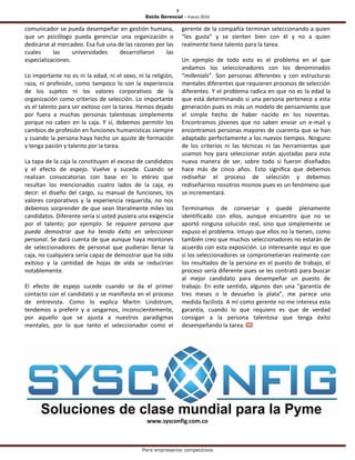 7
Estilo Gerencial – marzo 2016
Para empresarios competitivos
comunicador se pueda desempeñar en gestión humana,
que un psicólogo pueda gerenciar una organización o
dedicarse al mercadeo. Esa fue una de las razones por las
cuales las universidades desarrollaron las
especializaciones.
Lo importante no es ni la edad, ni el sexo, ni la religión,
raza, ni profesión, como tampoco lo son la experiencia
de los sujetos ni los valores corporativos de la
organización como criterios de selección. Lo importante
es el talento para ser exitoso con la tarea. Hemos dejado
por fuera a muchas personas talentosas simplemente
porque no caben en la caja. Y sí, debemos permitir los
cambios de profesión en funciones humanísticas siempre
y cuando la persona haya hecho un ajuste de formación
y tenga pasión y talento por la tarea.
La tapa de la caja la constituyen el exceso de candidatos
y el efecto de espejo. Vuelve y sucede. Cuando se
realizan convocatorias con base en lo etéreo que
resultan los mencionados cuatro lados de la caja, es
decir: el diseño del cargo, su manual de funciones, los
valores corporativos y la experiencia requerida, no nos
debemos sorprender de que sean literalmente miles los
candidatos. Diferente sería si usted pusiera una exigencia
por el talento; por ejemplo: Se requiere persona que
pueda demostrar que ha tenido éxito en seleccionar
personal. Se dará cuenta de que aunque haya montones
de seleccionadores de personal que pudieran llenar la
caja, no cualquiera sería capaz de demostrar que ha sido
exitoso y la cantidad de hojas de vida se reducirían
notablemente.
El efecto de espejo sucede cuando se da el primer
contacto con el candidato y se manifiesta en el proceso
de entrevista. Como lo explica Martin Lindstrom,
tendemos a preferir y a sesgarnos, inconscientemente,
por aquello que se ajusta a nuestros paradigmas
mentales, por lo que tanto el seleccionador como el
gerente de la compañía terminan seleccionando a quien
“les gusta” y se sienten bien con él y no a quien
realmente tiene talento para la tarea.
Un ejemplo de todo esto es el problema en el que
andamos los seleccionadores con los denominados
“millenials”. Son personas diferentes y con estructuras
mentales diferentes que requieren procesos de selección
diferentes. Y el problema radica en que no es la edad la
que está determinando si una persona pertenece a esta
generación pues es más un modelo de pensamiento que
el simple hecho de haber nacido en los noventas.
Encontramos jóvenes que no saben enviar un e-mail y
encontramos personas mayores de cuarenta que se han
adaptado perfectamente a los nuevos tiempos. Ninguno
de los criterios ni las técnicas ni las herramientas que
usamos hoy para seleccionar están ajustadas para esta
nueva manera de ser, sobre todo si fueron diseñados
hace más de cinco años. Esto significa que debemos
rediseñar el proceso de selección y debemos
rediseñarnos nosotros mismos pues es un fenómeno que
se incrementará.
Terminamos de conversar y quedé plenamente
identificado con ellos, aunque encuentro que no se
aportó ninguna solución real, sino que simplemente se
expuso el problema. Intuyo que ellos no la tienen, como
también creo que muchos seleccionadores no estarán de
acuerdo con esta exposición. Lo interesante aquí es que
si los seleccionadores se comprometieran realmente con
los resultados de la persona en el puesto de trabajo, el
proceso sería diferente pues se les contrató para buscar
al mejor candidato para desempeñar un puesto de
trabajo. En este sentido, algunos dan una “garantía de
tres meses o le devuelvo la plata”, me parece una
medida facilista. A mí como gerente no me interesa esta
garantía, cuando lo que requiero es que de verdad
consigan a la persona talentosa que tenga éxito
desempeñando la tarea.
www.sysconfig.com.co
 