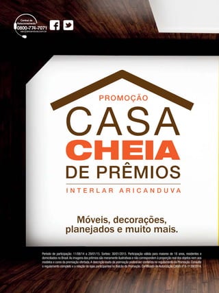 10 
PROMOÇÃO 
CASA 
CHEIA 
DE PRÊMIOS 
I N T E R L A R A R I C A N D U V A 
Móveis, decorações, 
planejados e muito mais. 
Período de participação: 11/08/14 a 29/01/15. Sorteio: 30/01/2015. Participação válida para maiores de 18 anos, residentes e 
domiciliados no Brasil. As imagens dos prêmios são meramente ilustrativas e não correspondem à proporção real dos objetos nem aos 
modelos e cores da premiação ofertada. A descrição exata da premiação poderá ser conferida no regulamento da Promoção. Consulte 
o regulamento completo e a relação de lojas participantes no Balcão da Promoção. Certificado de Autorização CAIXA nº 6-1139/2014. 
 
