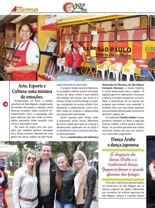 14 
Revista 
Arte, Esporte e 
Cultura: uma mistura 
de emoções. 
Empenhados em fazer o melhor 
pela festa de São Miguel, a organização 
do evento não deixou a desejar, entre 
diversas atrações, todos incluíram en-tretenimento 
para a população, deu 
para observar que por onde os convi-dados 
passavam tinha conexão com 
cultura, educação e lazer. 
No meio da praça uma das atra-ções 
que também ganhou destaque 
foi a Tenda Literária, liderada por uma 
galera de várias regiões de São Paulo, 
especialmente da zona leste. 
O projeto Tenda Literária destinou-se 
ao público infanto-juvenil, principal-mente 
de baixa renda e que tenham 
dificuldades de acesso aos livros e à 
leitura. O alvo inicial foi atingir as crian-ças, 
estudantes do ensino infantil, fun-damental, 
e adolescentes, como tam-bém 
todas as crianças e adolescentes 
que passassem pela tenda. 
Quem passava pela Tenda, tinha 
à disposição vários títulos diferentes 
de livros e gibis para que as crianças e 
adolescentes pudessem ler no local e 
se familiarizar com as técnicas de leitu-ra 
demonstradas. 
Para a coordenadora da biblioteca 
Raimundo de Menezes de São Miguel 
Fernanda Menezes, a Tenda Literária 
é muito importante para a região. “O 
objetivo geral foi realmente o incentivo 
a leitura e também despertar na socie-dade 
a importância de se investir em 
projetos que tenham essa intenção. E 
também fazer com que todos tivessem 
uma atividade diferenciada no decorrer 
da festa”, explica ela. 
A tradicional família Galdini esteve 
presente também na festa e segundo 
Simone Galdini a festa estava maravi-lhosa, 
“eu acredito que este ano a festa 
está bem melhor do que nos anterio-res, 
muito bem organizada”. 
Dança Árabe 
e dança japonesa 
A elegância da 
dança Árabe e a 
tradicional dança 
Japonesa foram o grande 
glamour dos festejos 
Uma das tradicionais apresentações 
no aniversário de São Miguel são as 
danças originais do Japão, elaboradas 
por membros da colônia Japonesa de 
São Miguel. Danças e comidas típicas 
 