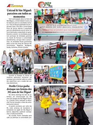 18 
Revista 
Unicsul & São Miguel: 
parceiros em todos os 
momentos 
Com participação ativa na festa de 
São Miguel, a Universidade Cruzeiro do 
Sul ofereceu para os convidados da fes-ta 
o “Dia da Responsabilidade Social” e 
durante todo o dia (20) a universidade 
ficou de portas abertas à população 
para um atendimento vip em vários se-tores 
destinados à população em geral. 
Durante o evento os convidados pude-ram 
participar de atividades gratuitas 
no intuito de fornecer à comunidade 
atendimentos, serviços úteis e preven-tivos. 
As atividades foram promovidas 
pelos cursos das áreas de Ciências Ad-ministrativas, 
Negócios, Biológicas, 
Saúde, Humanas, Sociais e Exatas. 
Durante os festejos os alunos de 
medicina veterinária montaram um 
quiosque para orientar sobre os cuida-dos 
específicos com a saúde dos ani-mais 
domésticos. 
Desfile Cívico ganha 
destaque nos festejos dos 
392 anos de São Miguel 
No último domingo do mês de se-tembro, 
em comemoração aos 392 
anos dos festejos de São Miguel Paulis-ta, 
o Desfile Cívico realizado na Mare-chal 
Tito foi inovador e cheio de entre-tenimento 
Cultural. 
O evento aconteceu por volta das 
9h, onde centenas de moradores e 
estudantes da região de São Miguel e 
bairros adjacentes puderam acompa-nhar 
o tradicional desfile. 
Na ocasião, foram chamadas para 
subir ao palanque as autoridades pre- 
18 
 