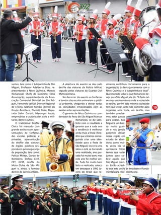 19 
almente contribuiu fortemente para a 
organização da festa juntamente com a 
Nitro Química e a subprefeitura local”. 
Questionado sobre o que Romanoski de-seja 
para São Miguel, ele diz: “A festa tal-vez 
seja um momento onde a sociedade 
se reúne, porém esta mesma sociedade 
tem que estar junto não somente para 
organizar uma festa, um desfile, mas 
também precisa-mos 
estar juntos 
para cobrar. São 
Miguel é um bair-ro 
muito gran-de 
e nós jamais 
podemos deixar 
nossa região em 
estado de aban-dono, 
como mui-ta 
vezes ela se 
apresenta. Então 
temos que estar 
juntos para co-brar 
aquilo que 
São Miguel preci-sa. 
Então acredi-to 
que esta união de entidades é funda-mental 
para isto”, orienta ele. 
sentes, tais como o Subprefeito de São 
Miguel, Professor Adalberto Dias; re-presentando 
a Nitro Química, Marcos 
Romanoski; Chefe de Gabinete, Célia 
Assumpção; superintendente da Asso-ciação 
Comercial Distrital de São Mi-guel, 
Fernando Velluci; Diretor Regional 
de Ensino, Manoel Romão; diretor do 
Grupo Acontece, Divaldo Rosa; Depu-tado 
Salim Curiati; lideranças locais; 
empresários e autoridades civis e mili-tares; 
dentre outros. 
O tradicional Desfile 
Cívico foi marcado com 
grande estilo e com apre-sentações 
de fanfarras 
das escolas públicas e 
privadas, apresentação 
do desfile das viaturas 
de órgãos públicos res-ponsáveis 
pela segurança 
da população, tais como: 
Polícia Militar, Corpo de 
Bombeiro, Defesa Civil, 
CET, GCM, desfile do 
Moto Clube de São Mi-guel 
e, ainda, o famoso 
desfile de carros antigos. 
A abertura do evento se deu pelo 
desfile das viaturas da Polícia Militar, 
seguido pelas viaturas da Guarda Civil 
Metropolitana. 
No decorrer do evento as fanfarras 
e bandas das escolas animaram o públi-co 
presente, chegando a deixar todos 
os convidados emocionados com as 
exuberantes apresentações. 
O gerente da Nitro Química e coor-denador 
da festa de São Miguel Marcos 
Romanoski, se diz satis-feito 
com o resultado e 
garante que a cada ano 
a tendência é melhorar 
ainda mais a festa.“Acre-dito 
que estamos conse-guindo 
criar uma iden-tidade 
para a festa de 
São Miguel, isto era uma 
ideia e está se tornando 
uma realidade, ano pas-sado 
foi muito bom, mas 
este ano foi melhor ain-da. 
Tudo foi muito bem 
feito e realizado, coloco 
em destaque a ONG Jo-vens 
do Brasil que re- 
 