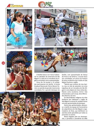 22 
Revista 
O desfile Cívico é um marco tradicio-nal 
no calendário do aniversário de São 
Miguel e a cada ano os moradores da re-gião 
se encantam com as apresentações. 
Cerca de 16 escolas e 12 entida-des 
participaram do desfile. A Escola 
Estadual Reverendo Tércio Morais Pe-reira 
na opinião da grande maioria dos 
convidados foi o grande destaque do 
desfile, com apresentação de Dança 
do Frevo e da fanfarra, a escola levou 
aos convidados um pouco da história 
do povo nordestino que reside em São 
Miguel Paulista e região. 
“Admito que reclamo do meu bair-ro, 
mas no mês de setembro me sinto 
orgulhosa de ser moradora de São Mi-guel, 
é uma alegria ver meus netos des-filarem 
como escoteiros mirins”, Fala 
emocionada a avó coruja, dona Merce-des 
Alverina, 62 anos. 
Os descendentes indígenas da tribo 
Karibocas que habitavam a região de 
São Miguel no século VI, também foram 
uma das apresentações de destaque. 
Dentro das apresentações, destaca-se 
o desfile da equipe de funcionários 
da subprefeitura de São Miguel e orga-nizadores 
da festa, que desfilaram na 
avenida sendo aplaudidos por todos os 
presentes no evento. 
Muito elogiado pelo seu desempe-nho, 
o jornalista e presidente da ONG 
 