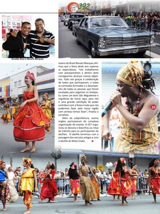 23 
Jovens do Brasil Renato Marques afir-mou 
que a festa deste ano superou 
as expectativas, “nós trabalhamos 
com planejamentos e dentro disto 
conseguimos alcançar nossos objeti-vos. 
Tudo isto graças à colaboração 
de todos que participaram, a todas 
as comissões formadas e o desempe-nho 
de todas as pessoas que foram 
escaladas para organizar os festejos. 
Eu como um bom São Miguelense e 
orgulhoso de morar aqui, para nós 
é uma grande satisfação de poder 
contribuir com a festa e tudo que nós 
pudermos fazer pela nossa região 
com certeza iremos fazer”, finaliza o 
jornalista. 
Além da subprefeitura, outros 
órgãos participaram da complexa 
organização do evento. A CET orga-nizou 
os desvios e desenhou as rotas 
de trânsito para os participantes do 
desfiles. O desfile terminou com a 
passagem dos veículos antigos e com 
o desfile do Moto Clube. 
Divaldo Rosa e Renato Marques 
 