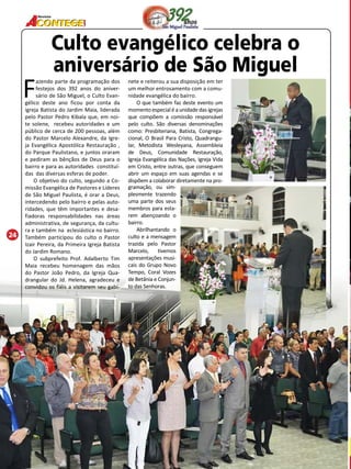 24 
Revista 
Culto evangélico celebra o 
aniversário de São Miguel 
Fazendo parte da programação dos 
festejos dos 392 anos do aniver-sário 
de São Miguel, o Culto Evan-gélico 
deste ano ficou por conta da 
igreja Batista do Jardim Maia, liderada 
pelo Pastor Pedro Kibala que, em noi-te 
solene, recebeu autoridades e um 
público de cerca de 200 pessoas, além 
do Pastor Marcelo Alexandre, da Igre-ja 
Evangélica Apostólica Restauração , 
do Parque Paulistano, e juntos oraram 
e pediram as bênçãos de Deus para o 
bairro e para as autoridades constituí-das 
das diversas esferas de poder. 
O objetivo do culto, segundo a Co-missão 
Evangélica de Pastores e Líderes 
de São Miguel Paulista, é orar a Deus, 
intercedendo pelo bairro e pelas auto-ridades, 
que têm importantes e desa-fiadoras 
responsabilidades nas áreas 
administrativa, de segurança, da cultu-ra 
e também na eclesiástica no bairro. 
Também participou do culto o Pastor 
Izair Pereira, da Primeira Igreja Batista 
do Jardim Romano. 
O subprefeito Prof. Adalberto Tim 
Maia recebeu homenagem das mãos 
do Pastor João Pedro, da Igreja Qua-drangular 
do Jd. Helena, agradeceu e 
convidou os fiéis a visitarem seu gabi-nete 
e reiterou a sua disposição em ter 
um melhor entrosamento com a comu-nidade 
evangélica do bairro. 
O que também faz deste evento um 
momento especial é a unidade das igrejas 
que compõem a comissão responsável 
pelo culto. São diversas denominações 
como: Presbiteriana, Batista, Congrega-cional, 
O Brasil Para Cristo, Quadrangu-lar, 
Metodista Wesleyana, Assembleia 
de Deus, Comunidade Restauração, 
Igreja Evangélica das Nações, Igreja Vida 
em Cristo, entre outras, que conseguem 
abrir um espaço em suas agendas e se 
dispõem a colaborar diretamente na pro- 
gramação, ou sim-plesmente 
trazendo 
uma parte dos seus 
membros para esta-rem 
abençoando o 
bairro. 
Abrilhantando o 
culto e a mensagem 
trazida pelo Pastor 
Marcelo, tivemos 
apresentações musi-cais 
do Grupo Novo 
Tempo, Coral Vozes 
de Betânia e Conjun-to 
das Senhoras. 
 