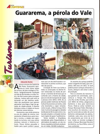 28 
Revista 
Guararema, a pérola do Vale 
A Eduardo Rocha poucos minutos da Capital de 
São Paulo, Guararema apre-senta- 
se como ótima opção 
de turismo, de lazer ecológico e his-tórico. 
Geograficamente localizada 
no Vale do Rio Paraíba e no Alto Tie-tê, 
é de fácil acesso pelas principais 
rodovias, motivo pelo qual está se 
tornando um dos destinos prefe-ridos 
dos paulistanos que querem 
aproveitar uma folga e fugir da agi-tação 
da cidade grande. A Revista 
Acontece visitou a cidade em busca 
de informar nossos leitores. 
Guararema, que ainda preserva 
os ares de cidade do interior, tem 
excelente infraestrutura para rece-ber 
o turista, a cidade vem apos-tando 
no turismo, com seus vários 
atrativos naturais e histórico-cul-turais. 
Possui ótimas pousadas e 
hotéis para quem preferir passar 
mais que um dia desfrutando e co-nhecendo 
os pontos turísticos, que 
não são poucos. 
A Estação de Trem Luis Carlos e 
todas as construções no distrito fo-ram 
restauradas no intuito de pre-servar 
a memória da ferrovia que se 
confunde com a história da cidade, 
pois era rota de transporte de cargas 
e pessoas entre 1876 e 1970. Ali, as 
pessoas podem desfrutar do Passeio 
Cultural Guararema Luis Carlos, onde 
uma locomotiva a vapor remanes-cente 
no país, a Maria Fumaça 353 e 
mais 3 carros de passageiros datados 
da década de 30 circulam entre a res-taurada 
estação e a Estação Central, 
num trajeto de quase 7 quilômetros. 
Temos também a Orquidácea, 
considerada pelos frequentadores e 
admiradores da espécie, um dos me-lhores 
orquidários do Brasil, produzin-do, 
em média, 150.000 mudas/ano. 
Os amantes da cachaça poderão 
visitar o Engenho do Salto, que com-pletou 
100 anos em 2011, lá você 
poderá provar cachaças artesanais e 
licores, almoçar e até visitar o setor 
de produção. 
Para os amantes da natureza e 
que gostam de caminhadas, apre-senta- 
se o Parque Ilha Grande, 
uma ilha no Rio Paraíba, que conta 
com 400m de trilhas, playground, 
banheiros e área para exercícios 
físicos. Pode-se visitar também o 
Parque Municipal Pedra Montada, 
uma escultura da natureza, o par-que 
foi construído ao redor de uma 
belíssima sobreposição de pedras, 
medindo, cada uma, cerca de 9m 
de comprimento por 2,5m de al-tura. 
Ainda no turismo ecológico 
existe o Parque Municipal Recanto 
do Américo, ou Pau d’Alho, como é 
mais conhecido. 
 