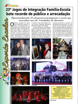 30 
Revista 
23º Jogos de Integração Família-Escola 
bate recorde de público e arrecadação 
Aproximadamente 11 mil pessoas prestigiaram o evento que 
arrecadou mais de 4 toneladas de alimentos 
O ginásio principal do Sport 
Club Corinthians Paulista re-cebeu 
aproximadamente 11 
mil pessoas para a abertura da 23ª 
edição dos Jogos de Integração Fa-mília- 
Escola (JIFE). O evento teve 
como tema “Quem transforma o 
mundo?” e este ano, crianças e jo-vens, 
da educação infantil ao ensino 
médio, apresentaram coreografias 
sobre personalidades que marcaram 
NÚMEROS DO JIFE 
Público na abertura: 11 mil pessoas 
Apresentações: 1.770 envolvidos 
Competidores: 2.500 pessoas 
Premiação: 1.200 medalhas 
Arrecadação de alimentos: 4 toneladas 
Modalidades disputadas: Voleibol, 
Handebol, Xadrez, Natação, Futebol e 
Jogos Digitais 
a história. Entre elas estavam San-tos 
Dumont, Napoleão Bonaparte, 
Monteiro Lobato e Jean Piaget. 
Há mais de 20 anos, o Grupo Edu-cacional 
Drummond realiza as Olim-píadas 
Integração, que a partir de 
2014 passou a se chamar Jogos de 
Integração Família-Escola (JIFE). O 
objetivo do evento é reunir todos os 
alunos da instituição, inclusive da fa-culdade, 
por meio de atividades re-creativas, 
esportivas e culturais. As 
competições aconteceram nos dias 
06, 07, 13, 14 de setembro e pais de 
alunos também puderam participar. 
Para se inscrever, foi necessário que 
os competidores doassem pelo me-nos 
um quilo de alimento não-pere-cível. 
Ao todo, foram arrecadadas 
mais 4 toneladas de alimentos que 
foram doados para instituições be-neficentes. 
Mantenedores Elisabete e Osmar 
Leonardo Da Vinci Xadrez 
Cerimônia 
Albert Einstein 
Monteiro Lobato 
Airton Senna 
 