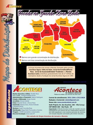 4 
Focada na Grande Zona Leste 
 Bairros com grande concentração de distribuição. 
 Bairros com boa concentração de distribuição. 
 Bairros com média distribuição em locais pré estabelecidos. 
O Grupo Acontece de Jornais e Revista, formado pelos jornais: 
Acontece Agora, Folha do Itaim, Jornal de Ermelino&Ponte 
Rasa, Jornal de Guaianás&Cidade Tiradentes e a Revista 
Acontece Leste já distribuiu gratuitamente mais de 27 milhões de 
exemplares desde a fundação do Jornal Acontece Agora em 1993 
“Defesa da verdade e dos interesses da Zona Leste” 
Central de atendimento: 2031-2364 e 2513-0928 
Redação e Comercial: raleste@gmail.com 
Nosso site: www.aconteceleste.com.br 
Sede Própria: Av. dos Guachos, 166 - Vila Curuça 
CEP 08030-360 - São Paulo - SP 
Importante: A Revista Acontece Leste não mantém vínculos 
empregatícios com nenhum de seus colaboradores relaciona-dos 
neste expediente e nem autoriza permutas de anúncios, 
com exceção daqueles autorizados pelo Diretor Executivo. 
Diretor Executivo e Editor: Divaldo Rosa 
MTb: 42488 - divaldorosa@ig.com.br 
Administrativo e Financeiro: Ademir Rodrigues 
Criação e Editoração: sergio avante 
Jornalista: Silmara Galvão 
Fotos: Eduardo Rocha e Bruno Rosa 
Comercial: Adriana Sena, Ariane Andrade 
e Eduardo Rocha 
Revisora: Suseli Corumba Rosa 
Distribuição: Mega Multi Promoções e Eventos 
Tiragem: 30.000 exemplares comprovados 
Área de Circulação: Zona Leste SP 
Nosso site: www.aconteceleste.com.br 
Um veículo do Grupo Acontece de Jornais e Revista 
Revista 
 