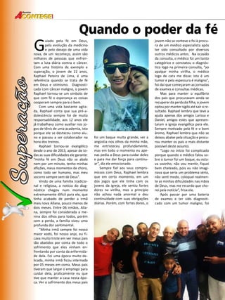42 
Revista 
Guiado pela fé em Deus, 
Quando o poder da fé pela evolução da medicina 
e pelo desejo de uma vida 
nova, de um recomeço, assim são 
milhares de pessoas que enfren-tam 
a luta diária contra o câncer. 
Com uma história de exemplo e 
superação, o jovem de 22 anos, 
Raphael Pereira de Lima, é uma 
referência quando se trata de fé 
em Deus e otimismo. Diagnosti-cado 
com câncer maligno, o jovem 
Raphael tornou-se um símbolo de 
que com fé e esperança as coisas 
cooperam sempre para o bem. 
Com uma vida bastante agita-da, 
Raphael conta que sua pré-a-dolescência 
sempre foi de muita 
responsabilidade, aos 12 anos ele 
já trabalhava como auxiliar nos jo-gos 
de tênis de uma academia, isto 
porque ele se destacou como alu-no 
e passou a ser colaborador na 
hora dos treinos. 
Raphael tornou-se evangélico 
desde o ano de 2013, apesar de to-das 
as suas dificuldades ele garante: 
“minha fé em Deus não se abala 
nem por um minuto, tenho minhas 
aflições, meus momentos de choro, 
como todo ser humano, mas meu 
socorro sempre vem de Deus”. 
Vindo de uma família tradicio-nal 
e religiosa, a notícia do diag-nóstico 
chegou num momento 
extremamente difícil para ele, que 
tinha acabado de perder a irmã 
mais nova Allana, pouco menos de 
dois meses. Entre 06 irmãos, Alla-na, 
sempre foi considerada a me-nina 
dos olhos para todos, porém 
com a perda, a família viveu uma 
profunda dor sentimental. 
“Minha irmã sempre foi nosso 
maior xodó, foi nosso anjo, eu fi-cava 
muito triste em ver meus pais 
tão abatidos por conta de todo o 
sofrimento que eles vinham en-frentando 
por conta da enfermida-de 
dela. Foi uma época muito de-licada, 
minha irmã ficou internada 
por 05 meses em coma. Meus pais 
tiveram que largar o emprego para 
cuidar dela, praticamente eu que 
tive que manter a casa nesta épo-ca. 
Ver o sofrimento dos meus pais 
foi um baque muito grande, ver a 
angústia nos olhos da minha mãe, 
me entristeceu profundamente, 
mas em todo o momento eu ape-nas 
pedia a Deus para cuidar deles 
e para me dar força para continu-ar”, 
diz ele emocionado. 
Sempre fiel aos seus compro-missos 
com Deus, Raphael lembra 
que em certo momento, em um 
dos jogos que ele tinha com os 
jovens da igreja, ele sentiu fortes 
dores na virilha, mas a princípio 
não achou nada anormal e deu 
continuidade com suas obrigações 
diárias. Porém, com fortes dores, o 
jovem não se conteve e foi à procu-ra 
de um médico especialista após 
ter sido consultado por diversos 
outros médicos antes. Na ocasião 
da consulta, o médico foi um tanto 
categórico e constatou o diagnós-tico 
logo na primeira consulta, “ao 
apalpar minha virilha, o médico 
logo de cara me disse: isto é um 
tumor e pela espessura é maligno”, 
foi daí que começaram as jornadas 
de exames e consultas médicas. 
Mas para manter o equilíbrio 
dos pais que procuravam ainda se 
recuperar da perda da filha, o jovem 
optou por manter sigilo até sair o re-sultado. 
Raphael lembra que teve a 
ajuda apenas dos amigos Larissa e 
Daniel, amigos estes que apresen-taram 
a igreja evangélica para ele. 
Sempre motivado pela fé e o bom 
ânimo, Raphael lembra que não se 
deixou abater pela situação e procu-rou 
manter os pais o mais distante 
possível deste assunto. 
“Logo no início foi complicado 
porque quando o médico falou so-bre 
o tumor foi um baque, eu esta-va 
sozinho, não vou mentir, fiquei 
bem chateado, pois eu não imagi-nava 
que seria um problema sério, 
não senti medo, coloquei realmen-te 
as minhas dificuldades nas mãos 
de Deus, mas me recordo que cho-rei 
pela notícia”, frisa ele. 
Após passar por uma bateria 
de exames e ter sido diagnosti-cado 
com um tumor maligno, foi 
 
