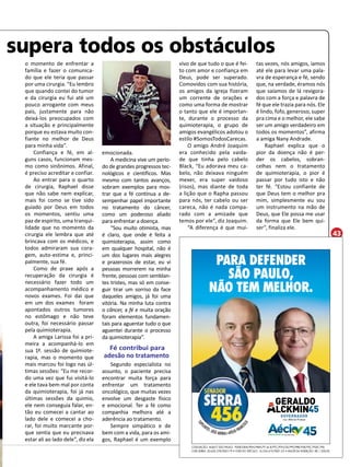 43 
supera todos os obstáculos 
PARA DEFENDER 
SAO PAULO, 
NAO TEM MELHOR. 
COLIGAÇÃO: AQUI É SÃO PAULO - PSDB/DEM/PEN/PMN/PT do B/PTC/PTN/SD/PPS/PRB/PSB/PSC/PSDC/PSL 
CNPJ SERRA: 20.620.278/0001-79 • CNPJ DO VEÍCULO: 16.554.419/0001-25 • VALOR DA INSERÇÃO: R$ 1.500,00 
o momento de enfrentar a 
família e fazer o comunica-do 
que ele teria que passar 
por uma cirurgia. “Eu lembro 
que quando contei do tumor 
e da cirurgia eu fui até um 
pouco arrogante com meus 
pais, justamente para não 
deixá-los preocupados com 
a situação e principalmente 
porque eu estava muito con-fiante 
no melhor de Deus 
para minha vida”. 
Confiança e fé, em al-guns 
casos, funcionam mes-mo 
como sinônimos. Afinal, 
é preciso acreditar e confiar. 
Ao entrar para o quarto 
de cirurgia, Raphael disse 
que não sabe nem explicar, 
mais foi como se tive sido 
guiado por Deus em todos 
os momentos, sentiu uma 
paz de espírito, uma tranqui-lidade 
que no momento da 
cirurgia ele lembra que até 
brincava com os médicos, e 
todos admiraram sua cora-gem, 
auto-estima e, princi-palmente, 
sua fé. 
Como de praxe após a 
recuperação da cirurgia é 
necessário fazer todo um 
acompanhamento médico e 
novos exames. Foi dai que 
em um dos exames foram 
apontados outros tumores 
no estômago e não teve 
outra, foi necessário passar 
pela quimioterapia. 
A amiga Larissa foi a pri-meira 
a acompanhá-lo em 
sua 1ª. sessão de quimiote-rapia, 
mas o momento que 
mais marcou foi logo nas úl-timas 
sessões: “Eu me recor-do 
uma vez que fui visitá-lo 
e ele tava bem mal por conta 
da quimioterapia, foi já nas 
últimas sessões da quimio, 
ele nem conseguia falar, en-tão 
eu comecei a cantar ao 
lado dele e comecei a cho-rar, 
foi muito marcante por-que 
sentia que eu precisava 
estar ali ao lado dele”, diz ela 
emocionada. 
A medicina vive um perío-do 
de grandes progressos tec-nológicos 
e científicos. Mas 
mesmo com tantos avanços, 
sobram exemplos para mos-trar 
que a fé continua a de-sempenhar 
papel importante 
no tratamento do câncer, 
como um poderoso aliado 
para enfrentar a doença. 
“Sou muito otimista, mas 
é claro, que onde é feita a 
quimioterapia, assim como 
em qualquer hospital, não é 
um dos lugares mais alegres 
e prazerosos de estar, eu vi 
pessoas morrerem na minha 
frente, pessoas com semblan-tes 
tristes, mas só em conse-guir 
tirar um sorriso da face 
daqueles amigos, já foi uma 
vitória. Na minha luta contra 
o câncer, a fé e muita oração 
foram elementos fundamen-tais 
para aguentar tudo o que 
aguentei durante o processo 
da quimioterapia”. 
Fé contribui para 
adesão no tratamento 
Segundo especialista no 
assunto, o paciente precisa 
encontrar muita força para 
enfrentar um tratamento 
oncológico, que muitas vezes 
envolve um desgaste físico 
e emocional. Ter a fé como 
companhia melhora até a 
aderência ao tratamento. 
Sempre simpático e de 
bem com a vida, para os ami-gos, 
Raphael é um exemplo 
tas vezes, nós amigos, íamos 
até ele para levar uma pala-vra 
de esperança e fé, sendo 
que, na verdade, éramos nós 
que saíamos de lá revigora-dos 
com a força e palavra de 
fé que ele trazia para nós. Ele 
é lindo, fofo, generoso, super 
pra cima e o melhor, ele sabe 
ser um amigo verdadeiro em 
todos os momentos”, afirma 
a amiga Nany Andrade. 
Raphael explica que o 
pior da doença não é per-der 
os cabelos, sobran-celhas 
nem o tratamento 
de quimioterapia, o pior é 
passar por tudo isto e não 
ter fé. “Estou confiante de 
que Deus tem o melhor pra 
mim, simplesmente eu sou 
um instrumento na mão de 
Deus, que Ele possa me usar 
da forma que Ele bem qui-ser”, 
finaliza ele. 
vivo de que tudo o que é fei-to 
com amor e confiança em 
Deus, pode ser superado. 
Comovidos com sua história, 
os amigos da igreja fizeram 
um corrente de orações e 
como uma forma de mostrar 
o tanto que ele é importan-te, 
durante o processo da 
quimioterapia, o grupo de 
amigos evangélicos adotou o 
estilo #SomosTodosCarecas. 
O amigo André Joaquim 
era conhecido pela vaida-de 
que tinha pelo cabelo 
Black, “Eu adorava meu ca-belo, 
não deixava ninguém 
mexer, era super vaidoso 
(risos), mas diante de toda 
a lição que o Rapha passou 
para nós, ter cabelo ou ser 
careca, não é nada compa-rado 
com a amizade que 
temos por ele”, diz Joaquim. 
“A diferença é que mui- 
 