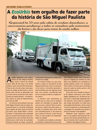 44 
INFORME PUBLICITÁRIO 
A EcoUrbis tem orgulho de fazer parte 
da história de São Miguel Paulista 
Responsável há 10 anos pela coleta de resíduos domiciliares, a 
concessionária parabeniza a todos os moradores pelo aniversário 
do bairro e dá dicas para torná-lo ainda melhor 
A região englobada pela subpre-feitura 
de São Miguel Paulista, 
que reúne o bairro de mesmo 
nome, além da Vila Jacuí e do Jardim 
Helena, reúne mais de 370 mil pessoas. 
Trata-se de uma das áreas mais popu-losas 
da cidade de São Paulo e, nos úl-timos 
anos, ela tem se destacado com 
um dos centros comerciais mais impor-tantes 
da capital paulista – consideran-do 
apenas as lojas de departamento, 
são mais de 200. 
Os números acima deixam claro que 
São Miguel Paulista está em pleno de-senvolvimento 
e a EcoUrbis Ambiental 
tem orgulho de fazer parte da história 
do bairro, pois, desde 2004, a conces-sionária 
é responsável pela prestação 
de um serviço essencial para toda a po-pulação 
local e que contribui de forma 
direta para o bem estar da sociedade. 
Estamos falando da coleta, transporte 
e destinação adequada de resíduos do-miciliares 
na região. 
Ao mesmo tempo em que para-beniza 
a todos os moradores de São 
Miguel Paulista por mais um aniversá-rio 
do bairro, a EcoUrbis aproveita a 
oportunidade para dar algumas dicas 
que, com certeza, contribuirão para 
tornar a limpeza urbana na região ain-da 
melhor. 
A primeira está relacionada ao 
horário que os sacos com os resíduos 
devem ser colocados na calçada. Nas 
ruas em que a coleta é feita no perío-do 
diurno, o ideal é que eles sejam co-locados 
no máximo duas horas antes 
de o caminhão passar. E, nos casos em 
que a coleta é noturna, a partir das 18 
horas os sacos podem ser disponibili-zados 
na calçada. 
Ao adotar esse cuidado, os morado-res 
estarão contribuindo de forma efe-tiva 
à limpeza urbana, pois o risco de o 
saco ser rasgado por animais ou vân-dalos, 
que espalham seu conteúdo no 
passeio público, tende a ser reduzido. 
Para conferir o horário que o caminhão 
passa em cada rua, basta acessar o site 
www.ecourbis.com.br. 
Outra dica é em relação ao descar-te 
de objetos volumosos, como sofás, 
fogões, geladeiras etc. Há diversas op-ções 
para a destinação adequada des-ses 
materiais. Uma é doá-los a alguém 
que esteja precisando ou então para 
associações beneficentes. Outra é levá 
-los para ecopontos ou então aguardar 
a passagem do caminhão que presta o 
serviço chamado “Cata-bagulho”. 
Adotando esses pequenos cuida-dos, 
as vias públicas permanecem lim-pas 
por mais tempo, beneficiando a to-dos 
e tornando o bairro ainda melhor. 
Parabéns São Miguel Paulista. 
 
