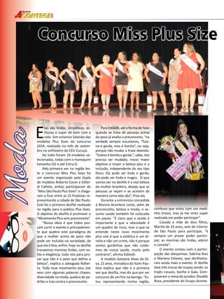 46 
Revista 
Concurso Miss Plus Size Elas são lindas, simpáticas, es-tilosas 
e super de bem com a 
vida. Sim estamos falando das 
modelos Plus Sizes do concurso 
2014, realizado no mês de setem-bro 
no anfiteatro do CEU Curuçá. 
Ao todo foram 10 modelos se-lecionadas, 
todas com o manequim 
tamanho GG e até Extra G. 
Pela primeira vez na região les-te 
o concurso Miss Plus Sizes foi 
um evento organizado pela dupla 
de modelos Roberta Caran e Edilei-di 
Cañete, ambas participaram do 
“Miss São Paulo Plus Sizes” e chega-ram 
a ficar entre as 25 finalistas re-presentando 
a cidade de São Paulo. 
Este foi o primeiro desfile realizado 
na região para o público Plus Sizes. 
O objetivo do desfile é promover o 
“Movimento Plus sem preconceito”. 
“Nossa ideia é que todos pos-sam 
curtir o evento e principalmen-te 
que quebre este paradigma de 
que a mulher acima do peso não 
pode ser incluída na sociedade, de 
que ela é feia, enfim, hoje no desfile 
trouxemos meninas lindas, com es-tilo 
e elegância, tudo isto para pro-var 
que não é o peso que define a 
beleza”, explica a advogada Rober-ta. 
Todo esse movimento plus size 
veio com algumas palavras chaves: 
diversidade na moda, quebra de pa-drões 
e luta contra o preconceito. 
Para Edileidi, até a forma de falar 
quando se trata de pessoas acima 
do peso já exalta o preconceito, “na 
verdade sempre escutamos, “fula-na 
é gorda, mas é bonita”, ou seja, 
porque não mudar a frase dizendo: 
“fulano é bonita e gorda.”, sabe, isto 
precisa ser mudado, nosso maior 
objetivo é trazer a beleza plus e a 
inclusão, independente do seu tipo 
físico. Ela pode ser linda e gorda, 
ela pode ser linda e magra. O que 
vamos ver no desfile é a real beleza 
da mulher brasileira, desejo que as 
pessoas se vejam e se aceitem da 
maneira como elas são”, frisa ela. 
Durante a entrevista concedida 
à Revista Acontece Leste, além de 
preconceito, beleza e moda, o as-sunto 
saúde também foi colocado 
em pauta. “É claro que a saúde é 
importante e que a obesidade é 
um quadro de risco, mas o que se 
entende neste novo movimento 
plus size é que a estética é um di-reito 
e não um crime, não é porque 
somos gordinhas que não cuida-mos 
de nossa saúde, muito pelo 
contrário”, afirma Edileidi. 
A modelo Geiziane Alves da Sil-va, 
21 anos, moradora do Itaim Pau-lista 
explica que não é a primeira 
vez que desfila, mas diz que por ser 
concurso dá um frio na barriga. “Es-tou 
representando minha região, 
confesso que estou com um medi-nho 
(risos), mas já me sinto super 
realizada em poder participar”. 
Casada e mãe de dois filhos, 
Marilia de 32 anos, veio do interior 
de São Paulo para participar, “é 
sempre um prazer poder partici-par, 
as meninas são lindas, adorei 
o convite”. 
O evento contou com a partici-pação 
das dançarinas: Sabrina Ruiz 
e Mariana Esteves, que abrilhanta-ram 
ainda mais o evento. O desfile 
teve três trocas de roupas sendo: os 
trajes casuais, banho e Gala. Com-puseram 
a mesa de jurados: Divaldo 
Rosa, presidente do Grupo Aconte- 
 