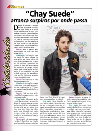 48 
Revista 
“Chay Suede” 
arranca suspiros por onde passa 
Depois de estrelar a primei-ra 
fase da novela “Império” 
da Rede Globo, e se trans-formar 
rapidamente no mais novo 
galã da emissora, o ator Chay Sue-de 
aumenta seu número de fãs e 
tem sido destaque por onde passa. 
Em meio a muitos compromissos 
profissionais, o ator fez questão de 
dar uma pausa em sua agenda e 
concedeu uma entrevista exclusiva 
para a Revista Acontece Leste. 
Raleste: Você é cantor, ator, 
apresentador, de onde veio essa 
veia artística? 
Chay Suede: Veio de mim mes-mo 
(risos). Eu, graças a Deus, tive 
uma família que nunca brecou mi-nhas 
ideias malucas, então eu sem-pre 
fui motivado e suportado (no 
sentido de suporte). Sempre gostei 
de apresentar as coisas, contava 
piadas para minha família, sempre 
gostei de ter um público me assis-tindo. 
E como não tive restrição em 
casa isso foi facilmente ampliado 
com o passar do tempo. 
Raleste: Você começou no meio 
da música ou atuando? 
Chay Suede:Sempre foi um pou-co 
dos dois, na verdade a primeira 
vez que me apresentei na TV foi em 
um reality show chamado Ídolos na 
rede Record. 
Raleste: Você tem uma prefe-rência? 
Se fosse para escolher entre 
música e atuação. 
Chay Suede: Não existe prefe-rência. 
Eu acho que a arte precisa 
deixar de ser setorizada, as pessoas 
gostam de dividir em setores e gos-tam 
de achar que um artista pode 
fazer uma única coisa. Mas não é 
assim, um artista pode fazer muitas 
e muitas coisas, acho que precisar 
escolher é uma coisa que ficou no 
século passado. 
Raleste: Você está gravando ago-ra, 
não é?! Ouvindo o seu trabalho 
anterior, o estilo musical mudou bas-tante, 
esse “Rock Ground” é o que 
você sempre quis fazer na música? 
Chay Suede: Na verdade não, o 
meu primeiro disco é bem diferente 
do que eu toco agora, mas não to-das 
as composições, as composições 
têm a mesma linha e este novo, es-tou 
fazendo completamente inde-pendente, 
estou fazendo do meu 
jeito com tudo que eu quero, com 
os timbres que quero usar e com os 
arranjos que quero fazer, então por 
isso que o Rock Ground veio mais à 
tona agora. 
Raleste: Primeiro a novela Re-beldes, 
que tinha um público mais 
“teen”, agora Império, como foi es-trear 
no horário nobre? 
Chay Suede: Foi muito bom, 
porque não foi só uma estreia, isso 
na verdade era o que menos impor-tava. 
O bom mesmo foi interpretar 
o personagem que eu interpretei, 
com a história dele, com o texto do 
Aguinaldo, com uma direção bri-lhante, 
então isso sim é o barato, 
trabalhar com essa gente tão boa 
que me ensinou tanta coisa. 
 