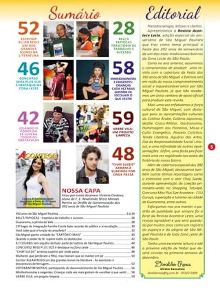 5 
Nossa Capa 
Ficou por conta da jovem Victoria Cardoso, 
aluna da E. E. Reverendo Tércio Moraes 
Pereira no Desfile de Comemoração dos 
392 anos de São Miguel Paulista 
Prezados amigos, leitores e clientes. 
Apresentamos a Revista Acon-tece 
Leste, edição especial do ani-versário 
de São Miguel Paulista 
que traz como tema principal a 
Festa dos 392 anos de aniversário 
de um dos mais tradicionais bairros 
da Zona Leste de São Paulo. 
Como no ano anterior, assumimos 
o compromisso de produzir uma re-vista 
com a cobertura da Festa dos 
392 anos de São Miguel e fizemos isto 
em razão do nosso comprometimento 
social e inquestionável amor por São 
Miguel Paulista, já que não recebe-mos 
um único centavo de apoio oficial 
para produzir esta revista. 
Mais uma vez enfatizamos a força 
cultural de São Miguel, com desta-que 
para as apresentações culturais 
da Colônia Árabe, Colônia Japonesa, 
desfile Cívico-Militar, Gastronomia, 
Homenagem aos Pioneiros, Missa e 
Culto Evangélico, Passeio Ciclístico, 
Tenda Literária, Aquário das Artes, 
Dia da Responsabilidade Social Unic-sul, 
e uma infinidade de outras apre-sentações. 
Enfim, uma festa pra ficar 
mais uma vez registrada nos anais da 
história do nosso bairro. 
Além da cobertura especial dos 392 
anos de São Miguel, destacamos tam-bém 
outras ótimas reportagens como 
a entrevista com o ator Chay Suede, 
durante apresentação da coleção pri-mavera- 
verão no Shopping Tatuapé, 
Concurso Miss Plus Size Acontece - CEU 
Curuçá, superação e turismo na cidade 
de Guararema, entre outras. 
Esforçamos-nos pra manter o pa-drão 
de qualidade que sempre foi o 
forte da Revista Acontece Leste, uma 
revista agradável e que será guarda-da 
por muitos anos como um registro 
da pujança e da alegria de São Mi-guel 
Paulista e de toda Zona Leste de 
São Paulo. 
Tenha uma excelente leitura e até 
a próxima edição de Natal que de-verá 
circular na primeira semana de 
dezembro. 
Divaldo Rosa 
Diretor Executivo 
divaldorosa@ig.com.br - 97212-0309 
52 Escritor 
Allan Regis 
um dos 
grandes 
ícones na 
literatura 
28 Bell’s 
Tapiocas 
trajetória de 
trabalho e 
sucesso 
46 Concurso 
Miss Plus Size 
é destaque na 
Zona Leste 
58 MINIFASHIONISTAS 
E EXIGENTES: 
CRIANÇAS 
CADA VEZ MAIS 
GOSTAM DE 
ESCOLHER O 
QUE VESTIR 
42 Quando o 
poder da 
fé supera 
todos os 
obstáculos 
59 Varre Vila: 
um projeto 
limpeza 
48 “Chay Suede” 
arranca 
suspiros por 
onde passa 
392 anos de São Miguel Paulista..................................................................................... 6 à 24 
Bell’s Tapiocas - trajetória de trabalho e sucesso............................................................26 
Guararema, a pérola do Vale................................................................................................. 28 
23º Jogos de Integração Família-Escola bate recorde de público e arrecadação.................30 
Você sabe qual a função do arquiteto? ................................................................................ 32 
São Miguel ganha unidade do “Cartório Mais” .............................................................40 
Quando o poder da fé supera todos os obstáculos ............................................................. 42 
A EcoUrbis tem orgulho de fazer parte da história de São Miguel Paulista......................44 
Concurso Miss Plus Size é destaque na Zona Leste .....................................................46 
“Chay Suede” arranca suspiros por onde passa ................................................................ 48 
Mulheres que perderam o filho, mas tiveram que se manter em pé ..................................50 
Escritor Allan Regis um dos grandes ícones na literatura - As aventuras e 
desventuras de ferrugem....................................................................................................... 52 
Votorantim Metais: participando do desenvolvimento de São Miguel Paulista..........56 
Minifashionistas e exigentes: Crianças cada vez mais gostam de escolher o que vestir......58 
Varre Vila: um projeto limpeza......................................................................................... 59 
 