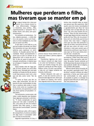 50 
Revista 
Mulheres que perderam o filho, 
mas tiveram que se manter em pé 
Por algum tempo ela o teve por 
perto. Viu-o crescer, tomar ru-mos 
diferenciados. Protegeu 
-o. Acalentou seus sonhos... Mas, 
repentinamente o “presente” lhe é 
tirado. Assim, sem aviso, sem ques-tionamentos... 
Só restaram as lembranças... fo-tos... 
objetos pessoais... a visita diá-ria 
a seu quarto, como num ritual... 
esta é a triste realidade de uma mãe 
que viu partir seu filho. 
O que dizer a uma mãe ou a um 
pai que acabou de perder seu filho? 
Há momentos em que não existem 
palavras para expressar os senti-mentos. 
A situação parece fora da 
realidade. Muito provavelmente é 
assim que os pais se sentem ao se 
depararem com a morte de um fi-lho. 
A não ser quem já passou por 
situação semelhante, o máximo que 
se consegue é imaginar a dor vivida. 
E olhe lá. 
Dalva Galvão mãe de Tiago Gal-vão, 
31 anos, perdeu seu único filho 
há três anos, vitimado por uma bala 
perdida no Estado do Rio de Janeiro 
e até hoje procura viver com a dor 
que ela deu como nome “dor da 
alma”. 
“É como se fosse uma dor na 
alma, algo inenarrável. Sei que foi 
preciso eu dar continuidade na vida, 
mas a ausência dele ainda é muito 
forte, sinto como se a qualquer dia 
ou momento, ele aparecesse e, tudo 
isto, fosse apenas um pesadelo”, re-lata 
Dalva. 
Tal sentimento, muitas vezes, até 
inibe a ação daqueles que desejam 
fazer algo para amenizar o sofrimen-to. 
“É muito complicado só quem 
passa por isto sabe o tamanho da 
dor, uma parte de mim foi embora 
quando meu filho partiu, a outra 
teve que dar continuidade”, lamenta 
Dalva. 
Para atenuar a dor, a fé é a gran-de 
companheira. É preciso acreditar 
em algo maior. É consolador saber 
que um dia se encontrarão... 
Segundo especialistas no luto, é 
preciso buscar forças dentro de si. 
Forças que talvez a pessoa julgasse 
não existir. 
Transformar lágrimas em sorri-sos. 
Buscar consolo em algo maior 
e no amor de familiares e amigos. 
Assim que Sandra Araujo fez para 
suportar a perda de seu filho caçula, 
Rubens Junior, 22 anos, que perdeu 
a vida em um trágico acidente de 
trânsito, há 04 anos. 
“Jamais desejaria isto para al-guém, 
é uma dor enorme como se 
tivesse tirado algo de mim. Dizer que 
eu superei ou esqueci, isto nunca, 
meu segredo está em Deus que aca-lentou 
meu coração todas as vezes 
que pensei que não suportaria. São 
quatro anos de muitas recordações 
e agradecimento por Deus ter me 
permitido viver ao lado dele por 22 
anos”. De uma coisa Sandra diz ter 
certeza: “Deus foi tão misericordio-so 
que logo depois de dois meses da 
perda do meu filho, ele me presen-teou 
com um neto lindo, que tornou 
nossos dias mais leves e alegres, 
claro que um neto não preenche o 
lugar de um filho, mas posso afirmar 
que ele veio como um anjo e um 
incentivo a mais para provar que a 
vida precisa continuar e que há pes-soas 
aqui na Terra que ainda preci-sam 
de nós”, ressalta ela. 
Uma mãe jamais pensa que um dia 
vai enterrar o filho! Uma mãe nunca 
esquece o filho que partiu cedo de-mais. 
Na perda, ficaram somente as 
lembranças boas do pouco tempo em 
que puderam dividir não só alegrias, 
mas também dificuldades. 
Mesmo diante dessa situação de 
dor incurável, apontada como “Dor 
da Alma”, existem milhares de mães 
guerreiras e fortes que lutam para 
dar continuidade na vida, apesar 
da saudade no peito e o amargo na 
garganta pela falta de um adeus que 
elas não puderam dar. 
 