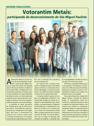 56 
INFORME PUBLICITÁRIO 
Votorantim Metais: 
participando do desenvolvimento de São Miguel Paulista 
A Votorantim Metais é um dos mo-tores 
do desenvolvimento econô-mico 
e social de São Miguel Pau-lista 
ao longo das últimas três décadas 
destes 392 anos de história. Instalada no 
bairro desde 1981, a Unidade local é res-ponsável 
por posicionar a empresa como 
a maior produtora de níquel eletrolítico 
da América Latina, um metal usado pela 
indústria de aço inox do país para a pro-dução 
de diversos itens como panelas e 
talheres presentes na mesa do brasileiro. 
A produção de níquel eletrolítico 
da Unidade gera mais de 400 empre-gos 
diretos, sendo 80% das vagas pre-enchidas 
por trabalhadores da região. 
Mas, além disso, o envolvimento da 
empresa com o bairro é ainda maior 
e abrange investimentos em projetos 
socioculturais responsáveis por contri- 
buir com a formação dos moradores 
da comunidade local. 
Em conjunto com o Instituto Voto-rantim, 
a Unidade da Votorantim Metais 
apoiou a reforma e a restauração da Ca-pela 
de São Miguel, um marco da arqui-tetura 
e da história do Brasil, localizado 
no bairro da zona leste de São Paulo. 
A empresa também aposta em pro-jetos 
de qualificação profissional e de 
voluntariado focados em jovens em si-tuação 
de vulnerabilidade social. Neste 
âmbito, o principal projeto é o Programa 
de Educação para o Trabalho (PET), rea-lizado 
em parceria com o Instituto Ala-na 
e o Senac. Em funcionamento desde 
2008, o projeto capacitou até o primeiro 
semestre de 2014, um total de 630 jo-vens 
com um índice de absorção pelo 
mercado de trabalho, a chamada taxa 
de empregabilidade, de 65% em até um 
ano após a formatura dos jovens. 
Além disso, a Unidade também apos-ta 
no programa “Ser Mudança”, em par-ceria 
com a ONG americana United Way, 
voltado para incentivar os jovens a em-preenderem 
projetos que resultem em 
benefícios para a comunidade. 
Para o gerente geral da unidade São 
Miguel Paulista, Fernando de Oliveira 
Gurgel, os investimentos sociais de-monstram 
a importância do bairro para 
os negócios da Votorantim Metais, uma 
empresa que acredita no crescimento 
empresarial aliado ao desenvolvimento 
social. “Parabenizo o bairro São Miguel 
Paulista pelos seus 392 anos e também a 
todas as pessoas que ajudaram e ajudam 
a escrever essa história de sucesso”, afir-ma 
Gurgel. 
 