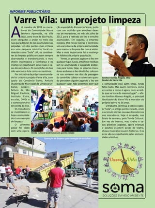 59 
INFORME PUBLICITÁRIO 
Varre Vila: um projeto limpeza 
Até meados de 2012 os mora-dores 
da Comunidade Nossa 
Senhora Aparecida, na Vila 
Jacuí, zona leste de São Paulo, 
eram obrigados a andar no meio das 
ruas para desviar do lixo acumulado nas 
calçadas. Um dos pontos mais críticos 
era uma pequena rotatória, local co-nhecido 
como “bola”. Ali, os contêine-res 
da limpeza pública estavam sempre 
abarrotados e transbordando, o mau 
cheiro incomodava a vizinhança e os 
insetos se espalhavam pelas ruas e ca-sas 
dos arredores. Os caminhões de lixo 
não venciam a luta contra os resíduos. 
Por iniciativa da própria comunida-de 
foi criado o projeto Varre Vila, com 
apoio do Consórcio Soma, Amlurb 
(Autoridade Municipal de Limpeza Ur-bana), 
subpre-feitura 
de São 
Miguel Paulista, 
Instituto Estre, 
escolas, ONGs e 
a concessionária 
de coleta de lixo. 
Os moradores 
se mobilizaram e 
hoje a comunida-de 
é um exemplo 
de limpeza. 
O primeiro 
passo foi dado 
com uma opera-ção 
especial do Consórcio Soma, junto 
com um mutirão que envolveu deze-nas 
de moradores, no mês de julho de 
2012, para a retirada do lixo e entulho 
acumulados. Em seguida, a empresa 
instalou 350 novas lixeiras e contratou 
seis varredores da própria comunidade 
para manter a limpeza das ruas e vielas. 
Mas o mais importante foi a mudança 
de hábitos da própria população. 
“Antes, as pessoas jogavam o lixo em 
qualquer lugar. Sacos, entulhos e resíduos 
iam se acumulando e causando proble-mas 
para todos. Hoje, os próprios mora-dores 
embalam o lixo direitinho, colocam 
na rua somente nos dias de passagem 
do caminhão coletor e conversam quan-do 
percebem alguém jogando o lixo em 
qualquer lugar. Não podemos dizer que 
Ionilton Gomes Aragão, idea-lizador 
do Varre Vila 
a comunidade está 100% limpa. Ainda 
falta muito. Mas quem conheceu como 
era antes e como é agora, nem acredi-ta 
que se trata do mesmo lugar” – afir-ma 
Ionilton Gomes Aragão, o principal 
idealizador do Varre Vila e morador do 
próprio bairro há 36 anos. 
O trabalho continua a todo o vapor. 
A “bola”, o antigo ponto viciado, onde 
o acúmulo de lixo causava transtornos 
aos moradores, hoje é ocupada, nos 
finais de semana, pela Tenda Cultural. 
Em vez de insetos, mau cheiro e sa-cos 
plásticos jogados, agora crianças 
e adultos assistem peças de teatro, 
shows musicais e ouvem histórias. E os 
ecos vão se espalhando pelas comuni-dades 
Tenda cultural onde havia um ponto viciado 
vizinhas. Operação de limpeza para remoção de entulhos 
 