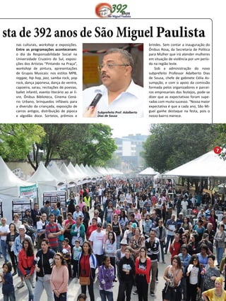 sta de 392 anos de São Miguel Paulista 
nas culturais, workshop e exposições. 
Entre as programações aconteceram: 
o dia da Responsabilidade Social na 
Universidade Cruzeiro do Sul, exposi-ções 
dos Artistas “Pintando na Praça”, 
workshop de pintura, apresentações 
de Grupos Musicais: nos estilos MPB, 
reggae, hip hop, jazz, samba rock, pop 
rock, dança japonesa, dança do ventre, 
capoeira, sarau, recitações de poesias, 
ballet infantil, evento literário ao ar li-vre, 
Ônibus Biblioteca, Cinema Cená-rio 
Urbano, brinquedos infláveis para 
a diversão da criançada, exposição de 
carros antigos, distribuição de pipoca 
e algodão doce. Sorteios, prêmios e 
brindes. Sem contar a inauguração do 
Ônibus Rosa, da Secretaria de Política 
para Mulher que irá atender mulheres 
em situação de violência por um perío-do 
na região leste. 
Sob a administração do novo 
subprefeito Professor Adalberto Dias 
de Sousa, chefe de gabinete Célia As-sumpção, 
e com o apoio da comissão 
formada pelos organizadores e parcei-ros 
empresariais dos festejos, pode-se 
dizer que as expectativas foram supe-radas 
com muito sucesso. “Nossa maior 
expectativa é que a cada ano, São Mi-guel 
ganhe destaque na festa, pois o 
nosso bairro merece. 
Subprefeito Prof. Adalberto 
Dias de Sousa 
7 
 