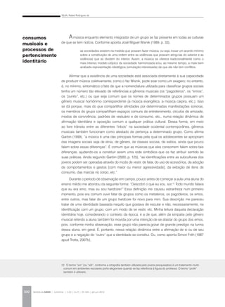 SILVA, Rafael Rodrigues da
REVISTA DA ABEM | Londrina | v.20 | n.27 | 93-104 | jan.jun 2012100
A música enquanto elemento integrador de um grupo se faz presente em todas as culturas
de que se tem notícia. Conforme aponta José Miguel Wisnik (1989, p. 33),
Afirmar que a existência de uma sociedade está associada diretamente à sua capacidade
de produzir música coletivamente, como o faz Wisnik, pode soar como um exagero; no entanto,
é, no mínimo, sintomático o fato de que a nomenclatura utilizada para classificar grupos sociais
tenha um número tão elevado de referências a gêneros musicais (os “pagodeiros”, os “emos”,
os “punks”, etc.) ou que seja comum que os nomes de determinados grupos possuam um
gênero musical homônimo correspondente (a música evangélica, a música caipira, etc.). Isso
se dá porque, mais do que compartilhar afinidades por determinadas manifestações sonoras,
os membros do grupo compartilham espaços comuns de entretenimento, círculos de amizade,
modos de convivência, padrões de vestuário e de consumo, etc., numa relação dinâmica de
afirmação identitária e oposição comum a qualquer prática cultural. Dessa forma, em meio
ao livre trânsito entre as diferentes “tribos” na sociedade ocidental contemporânea, gêneros
musicais também funcionam como atestado de pertença a determinado grupo. Como afirma
Garbin (1999), “a música é uma das principais formas pela qual os adolescentes se apropriam
das imagens sociais seja de etnia, de gênero, de classes sociais, de estilos, ainda que pouco
falem sobre essas diferenças”. É comum que as músicas que eles consomem falem sobre tais
diferenças, ajudando-os a constituir assim uma rede simbólica que os faz atribuir sentido às
suas práticas. Ainda segundo Garbin (2003, p. 125), “as identificações entre as subculturas dos
jovens podem ser operadas através do modo de vestir, de falar, do uso de acessórios, da adoção
de comportamentos e gestos [com maior ou menor agressividade], da exibição de itens de
consumo, das marcas no corpo, etc.”
Durante o período de observação em campo, pouco antes de começar a aula uma aluna do
ensino médio me abordou da seguinte forma: “Descobri o que eu sou, sor.12
Todo mundo falava
que eu era emo, mas eu sou hardcore!” Essa definição me causou estranheza num primeiro
momento, pois era comum ouvir falar de grupos como os metaleiros, os pagodeiros, os emos,
entre outros, mas falar de um grupo hardcore foi novo para mim. Sua descrição me pareceu
tratar de uma identidade baseada naquilo que gostava de escutar e não, necessariamente, na
identificação com um grupo, com um modo de se vestir, etc. Minha leitura daquela declaração
identitária hoje, considerando o contexto da época, é a de que, além da simpatia pelo gênero
musical referido a aluna também foi movida por uma intenção de se afastar do grupo dos emos,
pois, conforme minha observação, esse grupo não parecia gozar de grande prestígio na turma
dessa aluna, em geral. É, portanto, nessa relação dinâmica entre a afirmação de si ou de seu
grupo e a negação do “outro” que a identidade se constitui. Ou, como aponta Simon Frith (1987
apud Trotta, 2007b),
consumos
musicais e
processos de
pertencimento
identitário
as sociedades existem na medida que possam fazer música, ou seja, travar um acordo mínimo
sobre a constituição de uma ordem entre as violências que possam atingi-las do exterior e as
violências que as dividem do interior. Assim, a música se oferece tradicionalmente como o
mais intenso modelo utópico da sociedade harmonizada e/ou, ao mesmo tempo, a mais bem
acabada representação ideológica (simulação interessada) de que ela não tem conflitos.
12. O termo “sor” (ou “sôr”, conforme a ortografia também utilizada pelo jovens pesquisados) é um tratamento muito
comum em ambientes escolares porto-alegrenses quando se faz referência à figura do professor. O termo “profe”
também é utilizado.
 