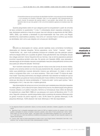 O que faz uma música “boa” ou “ruim”: critérios de legitimidade e consumos musicais entre estudantes do ensino médio
REVISTA DA ABEM | Londrina | v.20 | n.27 | 93-104 | jan.jun 2012 101
Quando perguntados sobre em que categoria juvenil se enquadrariam a partir de uma lista
de tipos constante no questionário,13
5 dos 11 entrevistados deram respostas compostas, ou
seja, declararam pertencer a mais de um grupo. Isso vem reforçar os argumentos de Hall (1997a,
1997b, 2003), que entende a identidade na pós-modernidade não mais como uma filiação
identitária fixa, essencialista e perpétua, mas como um “processo fluido e contínuo que envolve
as identidades, bem como suas relações com a busca por identificação”.
Durante as observações em campo, percebi repetidas vezes comentários homofóbicos
observados em diversas situações. Termos pejorativos, como “bicha”, “maricas”, “viado”,14
“morde-fronha”, etc., eram muito proferidos inclusive em contextos que não pareciam possuir
nenhuma relação direta com a questão de gênero. Esse patrulhamento das orientações sexuais
dos colegas será bem menos frequente entre as meninas, mas os termos pejorativos pareciam
encontrar ressonância também entre elas. De acordo com Gastaldo (2005), essa repressão e
desvalorização da feminilidade marcará a sociabilidade masculina desqualificando homens entre
seus pares por atribuir-lhe atitudes “femininas”.
Num momento observado em campo (aula de música numa das turmas do ensino médio),
durante uma conversa anterior ao início da aula propriamente dita, enquanto os alunos falavam
sobre suas preferências musicais elencando músicos que admiravam, foi citado o nome do
cantor e compositor Elton John, e um aluno exclamou: “Elton John é bala!15
É música de viado,
mas é bala!” Essa fala já demonstra uma relação sutilmente mais tolerante na medida em que se
permite declarar que gosta da música produzida pelo músico britânico (homossexual assumido),
ainda que não deixe de marcar ponderações: é “música de viado” (como quem pontua: “não é
endereçada a mim”), mas isso não o impede apreciá-la.
Nas observações de campo era comum encontrar quem estabelecesse distinções baseadas
no critério gênero, como a fala acima ilustra. Dessa forma cria-se uma diferenciação entre gêneros
musicais voltados a um público masculino, feminino ou homossexual. Esse critério de distinção
foi explorado por Josep Martí (1999) em sua pesquisa com jovens de Barcelona entre 17 e 23
anos. Segundo a pesquisa, quando perguntados sobre a presença de possíveis diferenças entre
os gostos musicais de jovens segundo o sexo, 22,4% diziam ter grandes diferenças, 51,0%
pequenas diferenças, 16,6% disseram não haver diferenças e 10% não responderam.
é importante observar que a produção de identidade é também uma produção de não-identidade
– é um processo de inclusão e exclusão. Este é um dos aspectos mais impressionantes do
gosto musical. As pessoas não apenas sabem o que gostam, elas também têm uma idéia
bastante clara do que não gostam e têm uma forma bastante agressiva de declarar esse não
gostar.
consumos
musicais e
identidade de
gênero
13. As categorias citadas no questionário: clássico, na moda, estudioso, alternativo, metaleiro, pagodeiro, emo, hardcore,
outros.
14. Reproduzo aqui a ortografia empregada pelos jovens do CAP em registros escritos em espaços como murais,
grafites e pichações em portas no banheiro masculino, paredes, entre outros. É bem provável que o termo “viado”
tenha origem no nome do animal “veado”, mas parece haver uma diferenciação ortográfica com o uso das letras “i”
ou “e” que indica se o termo faz referência à tendência homossexual de um sujeito do sexo masculino (viado) ou ao
referido animal (veado).
15. O termo “bala” entre os jovens pesquisados se refere a tudo o que é legal, bacana, interessante e bem feito, e seu
antônimo “frau” se refere a tudo que é chato, desinteressante e mal feito.
 