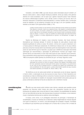SILVA, Rafael Rodrigues da
REVISTA DA ABEM | Londrina | v.20 | n.27 | 93-104 | jan.jun 2012102
Considero, como Martí (1999), que todo discurso sobre diversidade sexual é também um
discurso sobre poder e, dada a relação hierárquica existente, ainda que velada, entre gêneros
distintos em nossa sociedade, é de se supor que o gênero masculino possui maior interesse
em marcar a diferenciação de gênero, como, de fato, ocorre. A música, por sua vez, não é um
fenômeno atemporal e socialmente descontextualizado e contribui também para a construção
social da realidade, do que podemos considerar que tem algo a ver com questões culturais,
sexistas ou de classe. Como aponta Bozon (2000, p. 147),
Quanto às diferenças em relação a seus consumos musicais, não houve nenhuma
discrepância que chamasse atenção. O número de citações de cada gênero musical está
bastante equilibrado em ambos os sexos. No entanto, a forma com a qual se relacionam com
a música parece ter diferenças substanciais. As referências à dança como um de seus critérios
para seus consumos musicais (tanto nas entrevistas quanto nas observações) é muito maior entre
jovens do sexo feminino que do masculino, ao passo que a referência à execução instrumental
(admiração por instrumentistas e apreciação de performances musicais que exigem maior
domínio técnico do instrumento) é muito maior entre jovens do sexo masculino que do feminino.
Essa característica reforça argumentos empregado por Bozon em estudo realizado na década de
1980 numa pequena cidade operária nos arredores de Lyon, na França. Segundo o autor,
Tal referência ao ato de cantar pode também ser relacionado ao ato de dançar, seguindo
o mesmo critério: a valorização do uso dos recursos do corpo. Esse é um fator importante a ser
considerado ao tratar de diferenças entre os consumos musicais de jovens de sexos distintos e
que deve ser considerado no trabalho em educação musical também entre jovens para que se
possa contemplar as distintas formas de se relacionar com o fenômeno musical.
Acredito que esse estudo pode contribuir para chamar a atenção para questões sociais
presentes nos discursos sobre música dos quais nós, educadores musicais (se não os
professores de qualquer área), temos de lidar em nosso cotidiano. As possibilidades de relações
com os mais diferentes temas das mais diversas áreas me parecem incontáveis, e aí se instauram
novas e importantes brechas para se explorar outras abordagens.
A música, como vimos, é um privilegiado instrumento de promoção e manutenção de
sociabilidades, e buscar as maneiras de se relacionar e atribuir legitimidade às músicas daquele
com quem se relaciona é, no mínimo, uma demonstração de humildade e respeito. Humildade
na medida em que reconhece que sua relação com a música não é a única e nem o modelo de
a prática musical constitui um dos domínios onde as diferenças sociais ordenam-se de maneira
mais clássica e marcante, mesmo se os agentes sociais, mais seguido e constantemente que
em outros campos, se recusem a admitir que a hierarquia interna da prática é uma hierarquia
social. Longe de ser uma atividade unificadora no que concerne todos os ambientes sociais e
todas as classes, a música é o lugar por excelência da diferenciação pelo desconhecimento
mútuo; os gostos e os estilos seguidamente se ignoram, se menosprezam, se julgam, se
copiam.
o ato de cantar implica, um pouco como o exercício de ginástica, numa utilização e numa
valorização dos recursos do corpo do indivíduo, práticas muito ligadas à feminilidade social.
Em troca, apreensão social do mundo pelo homem parece menos ligada a uma performance
do seu corpo do que à mediação técnica e à utilização dos objetos que fundamentam uma
certa sociabilidade viril. Sob este aspecto, a prática instrumental é parente da caça, da pesca
(nas classes populares), da motobola, etc. (Bozon, 2000, p. 166).
considerações
finais
 