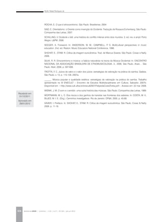 SILVA, Rafael Rodrigues da
REVISTA DA ABEM | Londrina | v.20 | n.27 | 93-104 | jan.jun 2012104
ROCHA, E. O que é etnocentrismo. São Paulo: Brasiliense, 2004.
SAID, E. Orientalismo: o Oriente como invenção do Ocidente. Tradução de Rosaura Eichenberg. São Paulo:
Companhia das Letras, 2007.
SCHILLING, V. Ocidente x Islã: uma história do conflito milenar entre dois mundos. 3. ed. rev. e ampl. Porto
Alegre: L&PM, 2006.
SEEGER, A. Foreword. In: ANDERSON, W. M.; CAMPBELL, P. S. Multicultural perspectives in music
education. 2nd. ed. Reston: Music Educators National Conference, 1996.
SHOHAT, E.; STAM, R. Crítica da imagem eurocêntrica. Trad. de Marcus Soares. São Paulo: Cosac e Naify,
2006.
SILVA, R. R. Etnocentrismo e música: a falácia naturalista na teoria da Música Ocidental. In: ENCONTRO
NACIONAL DA ASSOCIAÇÃO BRASILEIRA DE ETNOMUSICOLOGIA, 3., 2006, São Paulo. Anais… São
Paulo: Abet, 2006. p. 597-606.
TROTTA, F. C. Juízos de valor e o valor dos juízos: estratégias de valoração na prática do samba. Galáxia,
São Paulo, v. 13, p. 115-128. 2007a.
______. Música popular e qualidade estética: estratégias de valoração na prática do samba. Trabalho
apresentado no III ENECULT – Encontro de Estudos Multidisciplinares em Cultura. Salvador, 2007b.
Disponível em: <http://www.cult.ufba.br/enecult2007/FelipedaCostaTrotta.pdf>. Acesso em: 22 mar. 2008.
WISNIK, J. M. O som e o sentido: uma outra história das músicas. São Paulo: Companhia das Letras, 1989.
WORTMANN, M. L. C. Dos riscos e dos ganhos de transitar nas fronteiras dos saberes. In: COSTA, M. V.;
BUJES, M. I. E. (Org.). Caminhos investigativos. Rio de Janeiro: DP&A, 2005. p. 45-68.
XAVIER, I. Prefácio. In: SHOHAT, E.; STAM, R. Crítica da imagem eurocêntrica. São Paulo, Cosac & Naify,
2006. p. 11-18.
Recebido em
01/12/2011
Aprovado em
29/01/2012
 