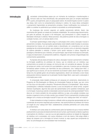 NASCIMENTO, Fernanda Albernaz do
REVISTA DA ABEM | Londrina | v.20 | n.27 | 105-116 | jan.jun 2012106
A
sociedade contemporânea passa por um momento de mudanças e transformações e
torna-se cada vez mais diversificada, fato perceptível tanto para um simples observador
quanto, principalmente, para um pesquisador atento. As transformações ocorrem no plano
das ideias, bem como no comportamento individual e coletivo. As novas ideias contrapõem
o pensamento fragmentado ao pensamento complexo. Essas modificações nos conduzem a
refletir e a analisar os parâmetros que norteiam a sociedade na contemporaneidade.
As mudanças não ocorrem segundo um padrão previamente definido. Assim, tais
movimentos têm gerado um estado de constante instabilidade. Tal conduta exige discernimento,
por parte de pessoas, de grupos e de instituições, cujo pressuposto é o pleno respeito às
liberdades individuais e coletivas. Nesse processo, não podemos perder de vista a formação e a
condição humana, com um pensar aberto e livre.
O princípio epistemológico deste artigo é a articulação entre cultura, educação musical e
pensamento complexo. As proposições apresentadas neste trabalho estão focadas no processo
educacional da música, em um sentido amplo e diversificado, em consonância com um dos
paradigmas da contemporaneidade, que considera o ser humano como um elemento integrador
do sistema planetário e entende o homem como sendo natureza e cultura. Seguindo tal
paradigma, entendemos que o indivíduo, em sua formação, seja na fase inicial seja na continuada,
é capaz de desenvolver um pensamento sistêmico, integrador, sem priorizar a fragmentação dos
conhecimentos apreendidos.
A proposta articula esses princípios de cultura, educação musical e pensamento complexo
na formação acadêmica do professor de música, que se entende por um indivíduo cujo
conhecimento se constrói em sinergia, em forma de rede, em somatória de saberes. Ele deve
ter sempre em mente o ser humano em sua totalidade e, para isso, é preciso que as instituições
formadoras saibam construir, por intermédio de seus professores, uma “cabeça bem feita”, o
que significa que os alunos, em vez de meramente acumularem saber, devem dispor ao mesmo
tempo de uma aptidão geral e de princípios organizadores, devem ser ensinados a viver. Esses
pressupostos teóricos baseiam-se no pensador francês Edgar Morin, para quem a educação é
a formação para a vida.
A composição deste trabalho embasa-se em pesquisa em andamento, desenvolvida no
Programa de Pós-Graduação em Música da Universidade Federal de Goiás, que tem como
um dos lócus de discussão a disciplina “Pensamento Musical e Complexidade”. Após leituras,
considerações e reflexões realizadas durante o curso da disciplina em várias turmas, surgiram
diversas inquietações, algumas das quais são apresentadas como questões norteadoras: qual
é a formação musical que atende à diversidade sonoro/musical da contemporaneidade? Como
deve ser um músico portador de uma audição sistêmica, ou seja, uma audição complexa, que
envolve o organismo como um todo e ainda o seu contexto? Como o pensamento complexo pode
dialogar com a música na formação musical? O que é ter uma “cabeça bem feita” em música?
A ideia norteadora do artigo é propiciar a reflexão sobre as perguntas apresentadas sem ter
a pretensão de encontrar respostas para as demais, mas oportunizando ao professor de música
um insight de uma “cabeça bem feita”, estabelecendo conexões pertinentes com outras áreas
de conhecimento.
A interface com outras áreas do conhecimento parte da hipótese de que a música interfere
positivamente no processo de desenvolvimento do ser humano, aprimorando os fatores cognitivos
e perceptivos do indivíduo, o que por sua vez gera aspectos positivos na relação de integração
do indivíduo com a sociedade, com outros indivíduos e com ele mesmo. Este artigo reflete o
desejo de cooperar com a formação do homem musical, ou seja, aquele que compreende os
sons, na concretização de uma sociedade mais humanizada.
introdução
 