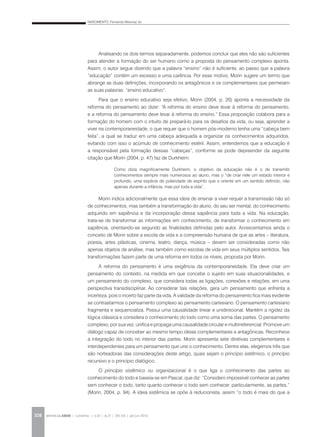 NASCIMENTO, Fernanda Albernaz do
REVISTA DA ABEM | Londrina | v.20 | n.27 | 105-116 | jan.jun 2012108
Analisando os dois termos separadamente, podemos concluir que eles não são suficientes
para atender a formação do ser humano como a proposta do pensamento complexo aponta.
Assim, o autor segue dizendo que a palavra “ensino” não é suficiente, ao passo que a palavra
“educação” contém um excesso e uma carência. Por esse motivo, Morin sugere um termo que
abrange as duas definições, incorporando os antagônicos e os complementares que permeiam
as suas palavras: “ensino educativo”.
Para que o ensino educativo seja efetivo, Morin (2004, p. 20) aponta a necessidade da
reforma do pensamento ao dizer: “A reforma do ensino deve levar à reforma do pensamento,
e a reforma do pensamento deve levar à reforma do ensino.” Essa proposição colabora para a
formação do homem com o intuito de prepará-lo para os desafios da vida, ou seja, aprender a
viver na contemporaneidade, o que requer que o homem pós-moderno tenha uma “cabeça bem
feita”, a qual se traduz em uma cabeça adequada a organizar os conhecimentos adquiridos,
evitando com isso o acúmulo de conhecimento estéril. Assim, entendemos que a educação é
a responsável pela formação dessas “cabeças”, conforme se pode depreender da seguinte
citação que Morin (2004, p. 47) faz de Durkheim:
Morin indica adicionalmente que essa ideia de ensinar a viver requer a transmissão não só
de conhecimentos, mas também a transformação do aluno, do seu ser mental, do conhecimento
adquirido em sapiência e da incorporação dessa sapiência para toda a vida. Na educação,
trata-se de transformar as informações em conhecimento, de transformar o conhecimento em
sapiência, orientando-se segundo as finalidades definidas pelo autor. Acrescentamos ainda o
conceito de Morin sobre a escola de vida e a compreensão humana de que as artes – literatura,
poesia, artes plásticas, cinema, teatro, dança, música – devem ser consideradas como não
apenas objetos de análise, mas também como escolas de vida em seus múltiplos sentidos. Tais
transformações fazem parte de uma reforma em todos os níveis, proposta por Morin.
A reforma do pensamento é uma exigência da contemporaneidade. Ela deve criar um
pensamento do contexto, na medida em que concebe o sujeito em suas situacionalidades, e
um pensamento do complexo, que considera todas as ligações, conexões e relações, em uma
perspectiva transdisciplinar. Ao considerar tais relações, gera um pensamento que enfrenta a
incerteza, pois o incerto faz parte da vida. A validade da reforma do pensamento fica mais evidente
se contrastarmos o pensamento complexo ao pensamento cartesiano. O pensamento cartesiano
fragmenta e sequencializa. Possui uma causalidade linear e unidirecional. Mantém a rigidez da
lógica clássica e considera o conhecimento do todo como uma soma das partes. O pensamento
complexo, por sua vez, unifica e propaga uma causalidade circular e multirreferencial. Promove um
diálogo capaz de conceber ao mesmo tempo ideias complementares e antagônicas. Reconhece
a integração do todo no interior das partes. Morin apresenta sete diretivas complementares e
interdependentes para um pensamento que une o conhecimento. Dentre elas, elegemos três que
são norteadoras das considerações deste artigo, quais sejam o princípio sistêmico, o princípio
recursivo e o princípio dialógico.
O princípio sistêmico ou organizacional é o que liga o conhecimento das partes ao
conhecimento do todo e baseia-se em Pascal, que diz: “Considero impossível conhecer as partes
sem conhecer o todo, tanto quanto conhecer o todo sem conhecer, particularmente, as partes.”
(Morin, 2004, p. 94). A ideia sistêmica se opõe à reducionista, assim “o todo é mais do que a
Como dizia magnificamente Durkheim, o objetivo da educação não é o de transmitir
conhecimentos sempre mais numerosos ao aluno, mas o “de criar nele um estado interior e
profundo, uma espécie de polaridade de espírito que o oriente em um sentido definido, não
apenas durante a infância, mas por toda a vida”.
 