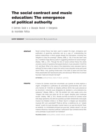 REVISTA DA ABEM | Londrina | v.20 | n.27 | 11-20 | jan.jun 2012 11
resumo
Social contract theory has been used to explain the origin, emergence and
justification of governing authorities and as a way of “understanding the
political relationships in which people already find themselves, including their
obligation to obey the sovereign” (Newey, 2008, p. 133). It has also been used
as a “nonliteral image [that is] useful in suggesting directions for social change”
(Keeley, 1985, p. 241). Through the lens of social contract theory this article
uncovers a series of questions that speak directly to music education in both the
U.S. and Brazil. What is the nature of the relationship music educators have to
authority? Is there a state of nature from which music education arose and could
return? What, if any, guiding morals exist in this state of nature and how have
those perpetuated and reproduced policy and advocacy? What kind of contract
has been made and should it be kept?
KEYWORDS: political theory, state of nature, authority
Cathy Benedict Florida International University (EUA) cathy.benedict@fiu.edu
A teoria do contrato social tem encontrado uso quando se tenta explicar a
origem, emergência e justificativa da autoridade governamental, bem como
uma maneira de “entender as relações políticas dentro das quais pessoas já
se encontram, incluindo suas obrigações de obedecer a uma soberania [ou
soberano]” (Newey, 2008, p. 133). Ela também tem sido usada como uma
“imagem não linear que pode ser útil em sugerir direções para mudanças
sociais” (Keeley, 1985, p. 241). Através da lente da teoria do contrato social
este artigo apresenta uma série de questões que falam diretamente à educação
musical nos Estados Unidos e no Brasil. Qual é a relação que educadores
musicais têm com autoridade? Pode-se afirmar a existência de um “estado
natural” a partir do qual educação musical nasce e ao qual ela retorna? Qual,
se existente, é a moralidade principal que guia este “estado natural” e de que
maneira influencia e reproduz políticas e advocacia? Que contratos temos feito
como profissão e quais devem ser mantidos?
Palavras-chave: teoria política, estado natural, autoridade
abstract
The social contract and music
education: The emergence
of political authority
O Contrato Social e a Educação Musical: A Emergencia
da Autoridade Politica
 