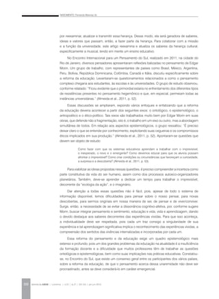 NASCIMENTO, Fernanda Albernaz do
REVISTA DA ABEM | Londrina | v.20 | n.27 | 105-116 | jan.jun 2012110
por reexaminar, atualizar e transmitir essa herança. Desse modo, ela será geradora de saberes,
ideias e valores que passam, então, a fazer parte da herança. Para colaborar com a missão
e a função da universidade, este artigo reexamina e atualiza os saberes da herança cultural,
especificamente a musical, tendo em mente um ensino educativo.
No Encontro Internacional para um Pensamento do Sul, realizado em 2011, na cidade do
Rio de Janeiro, diversos pensadores apresentaram reflexões balizadas no pensamento de Edgar
Morin. Um grupo de trabalho, com representantes de países como Brasil, México, Argentina,
Peru, Bolívia, República Dominicana, Colômbia, Canadá e Itália, discutiu especificamente sobre
a reforma da educação. Levantaram-se questionamentos relacionados a como o pensamento
complexo chegaria aos estudantes, às escolas e às universidades. O grupo de estudo observou,
conforme relatado: “Ficou evidente que o primordial estaria no enfrentamento dos diferentes tipos
de resistências presentes no pensamento hegemônico e que, em especial, permeiam todas as
instâncias universitárias.” (Almeida et al., 2011, p. 52).
Essas discussões se ampliaram, expondo vários enfoques e enfatizando que a reforma
da educação deveria acontecer a partir dos seguintes eixos: o ontológico, o epistemológico, o
antropoético e o ético-político. Tais eixos são trabalhados muito bem por Edgar Morin em suas
obras, que defende não a fragmentação, isto é, o trabalho em um eixo ou outro, mas a abordagem
simultânea de todos. Em relação aos aspectos epistemológicos, o grupo ressaltou: “É preciso
deixar claro o que se entende por conhecimento, explicitando suas cegueiras e os compromissos
éticos implicados em sua produção.” (Almeida et al., 2011, p. 52). Apontaram-se questões que
devem ser objeto de estudo:
Para viabilizar as ideias propostas nessas questões, é preciso compreender a incerteza como
parte constitutiva da vida do ser humano, assim como dos processos autoeco-organizadores
planetários. Também, deve-se aprender a dedicar um tempo para trabalhar o imprevisível,
decorrente da “ecologia da ação”, e o imaginário.
Dar atenção a todas essas questões não é fácil, pois, apesar de todo o sistema de
informação disponível, temos dificuldades para pensar sobre o nosso pensar, para novas
descobertas, para sermos originais em nossa maneira de ser, de pensar e de viver/conviver.
Surge, então, a necessidade de se evitar a dissonância cognitivo-afetiva, por, conforme sugere
Morin, buscar integrar pensamento e sentimento, educação e vida, vida e aprendizagem, dando
o devido destaque aos saberes decorrentes das experiências vividas. Para que isso aconteça,
a individualidade deve ser respeitada, pois cada um traz consigo a singularidade de sua
experiência e tal aprendizagem significativa implica o reconhecimento das experiências vividas, a
compreensão dos sentidos das vivências internalizadas e incorporadas por cada um.
Essa reforma do pensamento e da educação exige um quadro epistemológico mais
extenso e profundo, pois um dos grandes problemas da educação na atualidade é a insuficiência
da formação docente e a dificuldade que muitos professores têm de trabalhar as questões
ontológicas e epistemológicas, bem como suas implicações nas práticas educativas. Constatou-
se, no Encontro do Sul, que existe um consenso geral entre os participantes dos vários países,
sobre a reforma da educação, de que o pensamento acerca dessa unanimidade não deve ser
procrastinado, antes se deve considerá-lo em caráter emergencial.
Como fazer com que os sistemas educativos aprendam a trabalhar com o imprevisível,
o inesperado, o novo e o emergente? Como devemos educar para que os alunos possam
afrontar o imprevisível? Como criar condições ou circunstâncias que favoreçam a curiosidade,
a surpresa e a descoberta? (Almeida et al., 2011, p. 53).
 